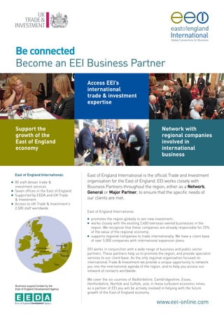 Be connected
    Become an EEI Business Partner
                                           Access EEI’s
                                           international
                                           trade & investment
                                           expertise



    Support the                                                                            Network with
    growth of the                                                                          regional companies
    East of England                                                                        involved in
    economy                                                                                international
                                                                                           business


    East of England International:         East of England International is the official Trade and Investment
G   80 staff deliver trade &               organisation for the East of England. EEI works closely with
    investment services                    Business Partners throughout the region, either as a Network,
G   Seven offices in the East of England   General or Major Partner, to ensure that the specific needs of
G   Supported by EEDA and UK Trade
    & Investment                           our clients are met.
G   Access to UK Trade & Investment’s
    2,500 staff worldwide
                                           East of England International:
                                           G   promotes the region globally to win new investment;
                                           G   works closely with the existing 2,400 overseas-owned businesses in the
                                               region. We recognise that these companies are already responsible for 25%
                                               of the value of the regional economy;
                                           G   supports regional companies to trade internationally. We have a client base
                                               of over 5,000 companies with international expansion plans.

                                           EEI works in conjunction with a wide range of business and public sector
                                           partners. These partners help us to promote the region, and provide specialist
                                           services to our client base. As the only regional organisation focused on
                                           international Trade & Investment we provide a unique opportunity to network
                                           you into the international agenda of the region, and to help you access our
                                           network of contacts worldwide.

                                           We cover the six counties of Bedfordshire, Cambridgeshire, Essex,
    Business support funded by the
                                           Hertfordshire, Norfolk and Suffolk, and, in these turbulent economic times,
    East of England Development Agency     as a partner of EEI you will be actively involved in helping with the future
                                           growth of the East of England economy.

                                                                                        www.eei-online.com
 