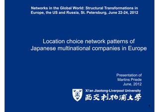 Location choice network patterns of
Japanese multinational companies in Europe
Presentation of
Martins Priede
June, 2012
1
Networks in the Global World: Structural Transformations in
Europe, the US and Russia, St. Petersburg, June 22-24, 2012
 