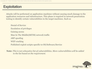 © Copyright 2011. Pramati Technologies Private Limited. All trade names and trade marks are owned by their respective owners.




      Exploitation
             Attacks will be performed on application machines without causing much damage to the
             application resources and infrastructure. This phase is required in network penetration
             testing to identify certain vulnerabilities in the target machines. Such as


                        Denial of Service
                        Escalation of privileges
                        Gaining access
                        Man In The Middle(MITM) network traffic
                        ARP spoofing
                        WEP cracking
                        Published exploit scripts specific to OS/Software/Service


              Note: This is not exhaustive list of vulnerabilities. More vulnerabilities will be added
                    to the list based on the requirement.
 