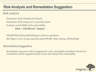 © Copyright 2011. Pramati Technologies Private Limited. All trade names and trade marks are owned by their respective owners.




      Risk Analysis and Remediation Suggestion
     Risk Analysis
             Estimation of the Likelihood of attack
             Estimation of the Impact of a successful attack
             Evaluate overall RISK of the vulnerability
                                 Risk = Likelihood * Impact


             OWASP Risk Rating Methodology is used as a guidance.
             Ref: https://www.owasp.org/index.php/OWASP_Risk_Rating_Methodology


     Remediation Suggestion
             Remediation measures will be suggested for each vulnerability identified. Priority for
             remediation will be suggested based on the risk rating of the vulnerability
 