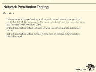 © Copyright 2011. Pramati Technologies Private Limited. All trade names and trade marks are owned by their respective owners.




      Network Penetration Testing
     Overview

             The contemporary way of working with networks as well as connecting with 3rd
             parties has left a lot of firms exposed to malicious attacks and with vulnerable areas
             that they aren't even conscious of yet.
             Network penetration testing uncovers network weaknesses prior to a malicious
             hacker.
             Network penetration testing includes testing from an external network and an
             internal network.
 