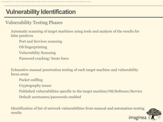 © Copyright 2011. Pramati Technologies Private Limited. All trade names and trade marks are owned by their respective owners.




      Vulnerability Identification
     Vulnerability Testing Phases
             Automatic scanning of target machines using tools and analysis of the results for
             false positives
                        Port and Services scanning
                        OS fingerprinting
                        Vulnerability Scanning
                        Password cracking/ brute force


             Exhaustive manual penetration testing of each target machine and vulnerability
             focus areas
                        Packet sniffing
                        Cryptography issues
                        Published vulnerabilities specific to the target machine/OS/Software/Service
                        Default usernames/passwords enabled


             Identification of list of network vulnerabilities from manual and automation testing
             results
 