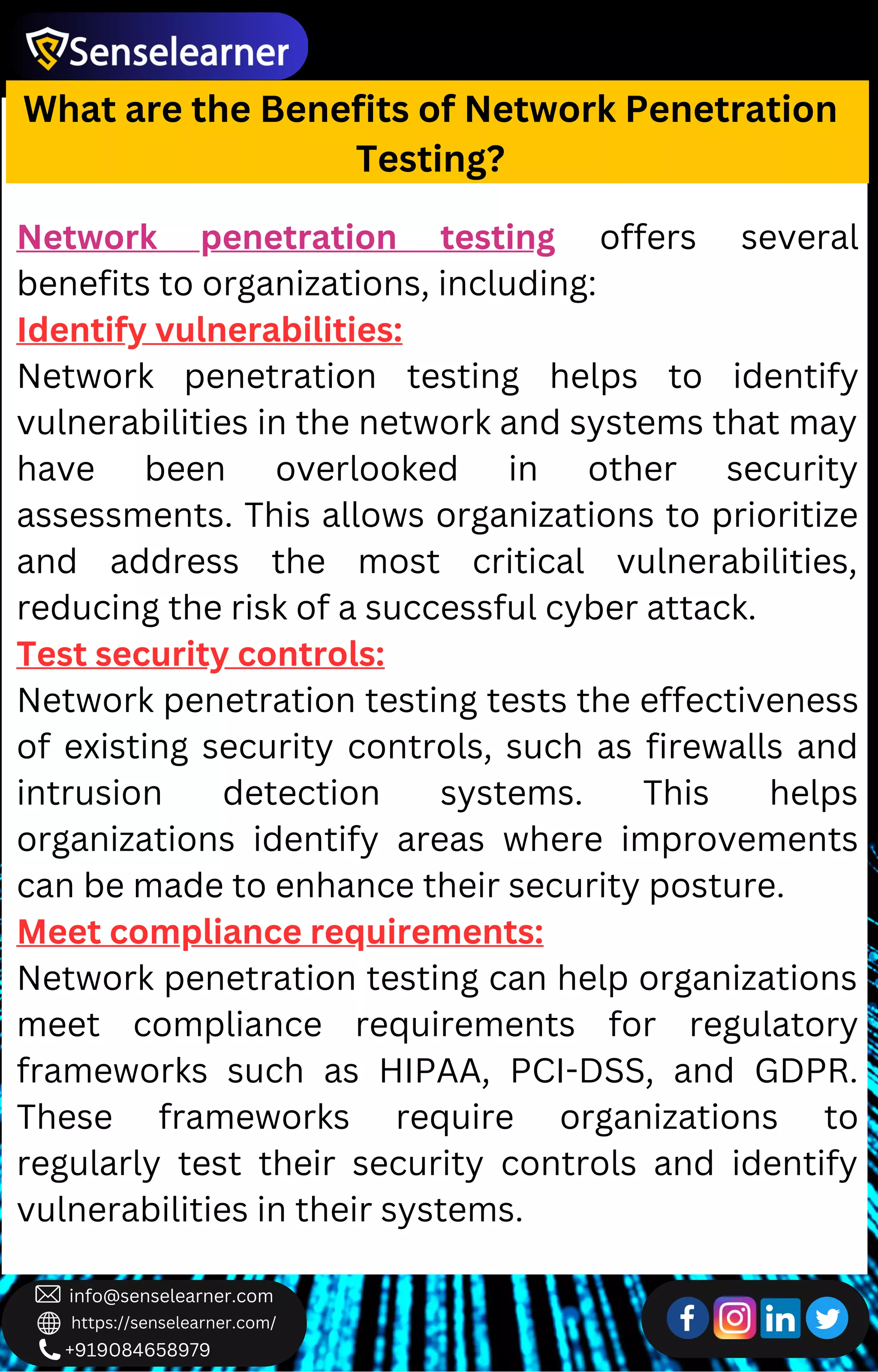 +919084658979
info@senselearner.com
https://senselearner.com/
What are the Benefits of Network Penetration
Testing?
Network penetration testing offers several
benefits to organizations, including:
Identify vulnerabilities:
Network penetration testing helps to identify
vulnerabilities in the network and systems that may
have been overlooked in other security
assessments. This allows organizations to prioritize
and address the most critical vulnerabilities,
reducing the risk of a successful cyber attack.
Test security controls:
Network penetration testing tests the effectiveness
of existing security controls, such as firewalls and
intrusion detection systems. This helps
organizations identify areas where improvements
can be made to enhance their security posture.
Meet compliance requirements:
Network penetration testing can help organizations
meet compliance requirements for regulatory
frameworks such as HIPAA, PCI-DSS, and GDPR.
These frameworks require organizations to
regularly test their security controls and identify
vulnerabilities in their systems.
 
