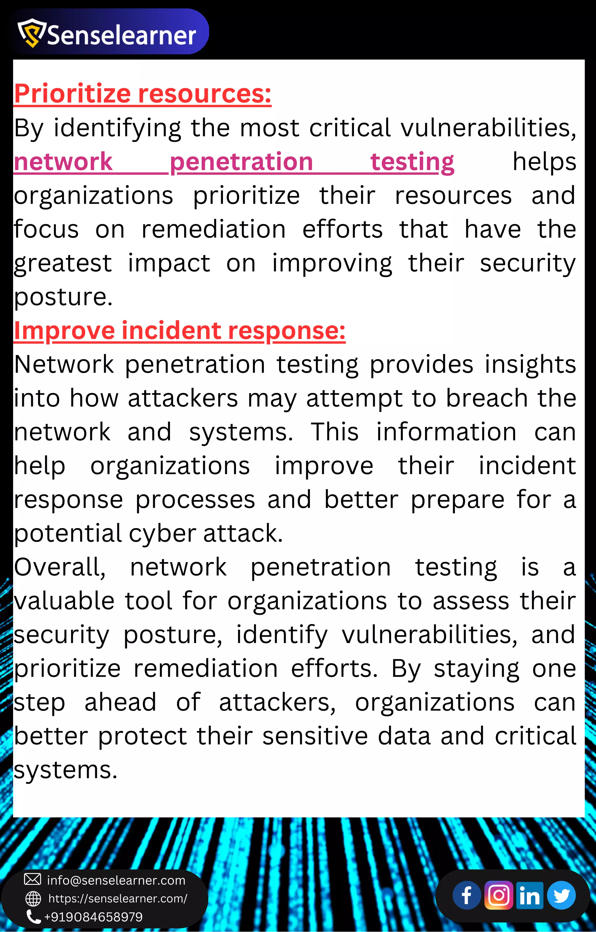 +919084658979
info@senselearner.com
https://senselearner.com/
Prioritize resources:
By identifying the most critical vulnerabilities,
network penetration testing helps
organizations prioritize their resources and
focus on remediation efforts that have the
greatest impact on improving their security
posture.
Improve incident response:
Network penetration testing provides insights
into how attackers may attempt to breach the
network and systems. This information can
help organizations improve their incident
response processes and better prepare for a
potential cyber attack.
Overall, network penetration testing is a
valuable tool for organizations to assess their
security posture, identify vulnerabilities, and
prioritize remediation efforts. By staying one
step ahead of attackers, organizations can
better protect their sensitive data and critical
systems.
 