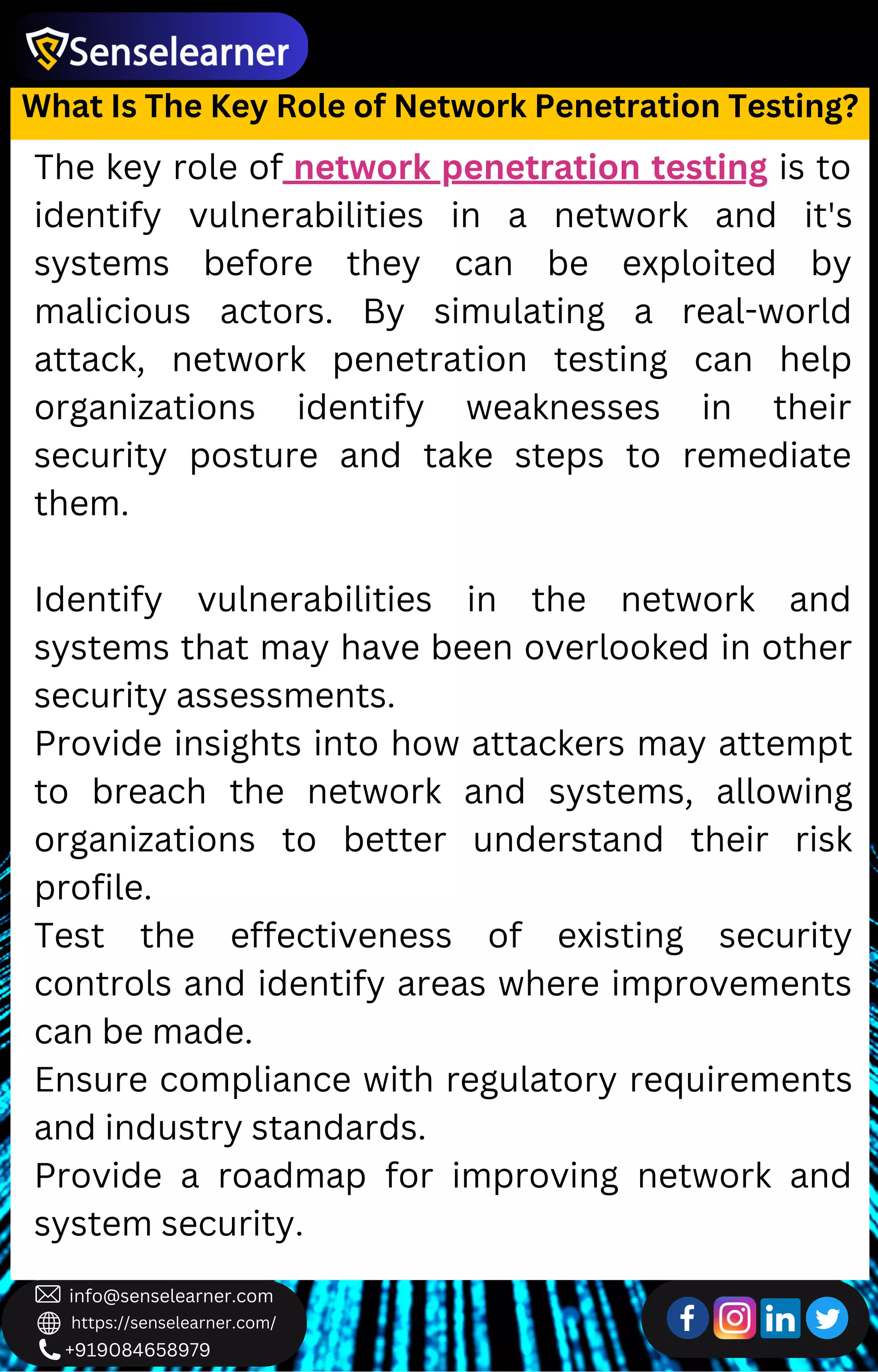 +919084658979
info@senselearner.com
https://senselearner.com/
The key role of network penetration testing is to
identify vulnerabilities in a network and it's
systems before they can be exploited by
malicious actors. By simulating a real-world
attack, network penetration testing can help
organizations identify weaknesses in their
security posture and take steps to remediate
them.
Identify vulnerabilities in the network and
systems that may have been overlooked in other
security assessments.
Provide insights into how attackers may attempt
to breach the network and systems, allowing
organizations to better understand their risk
profile.
Test the effectiveness of existing security
controls and identify areas where improvements
can be made.
Ensure compliance with regulatory requirements
and industry standards.
Provide a roadmap for improving network and
system security.
What Is The Key Role of Network Penetration Testing?
 