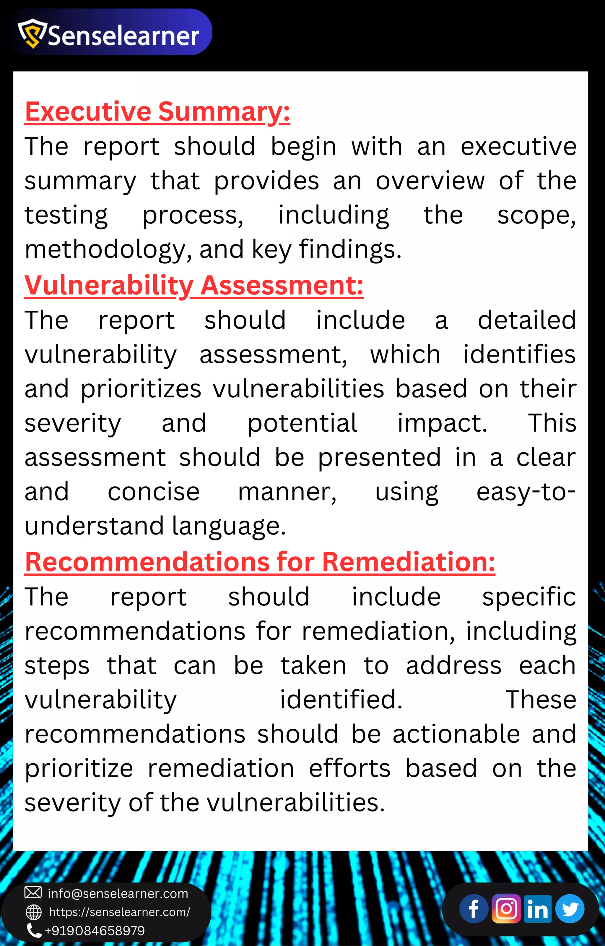 +919084658979
info@senselearner.com
https://senselearner.com/
Executive Summary:
The report should begin with an executive
summary that provides an overview of the
testing process, including the scope,
methodology, and key findings.
Vulnerability Assessment:
The report should include a detailed
vulnerability assessment, which identifies
and prioritizes vulnerabilities based on their
severity and potential impact. This
assessment should be presented in a clear
and concise manner, using easy-to-
understand language.
Recommendations for Remediation:
The report should include specific
recommendations for remediation, including
steps that can be taken to address each
vulnerability identified. These
recommendations should be actionable and
prioritize remediation efforts based on the
severity of the vulnerabilities.
 