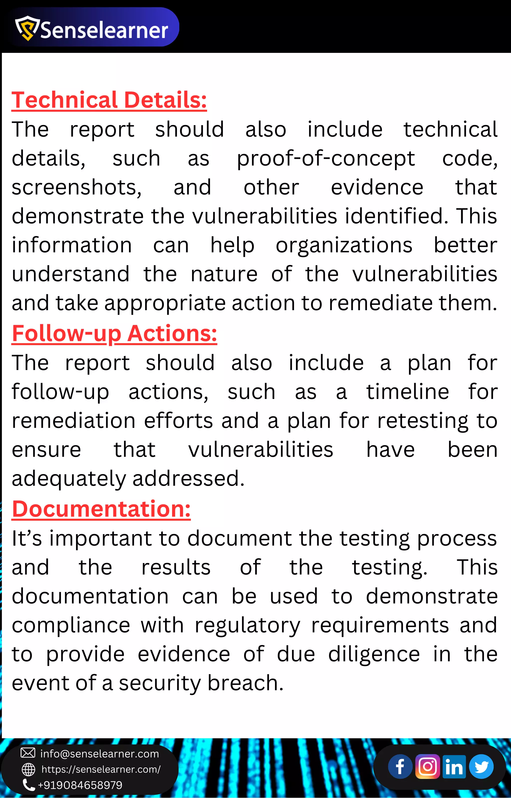 +919084658979
info@senselearner.com
https://senselearner.com/
Technical Details:
The report should also include technical
details, such as proof-of-concept code,
screenshots, and other evidence that
demonstrate the vulnerabilities identified. This
information can help organizations better
understand the nature of the vulnerabilities
and take appropriate action to remediate them.
Follow-up Actions:
The report should also include a plan for
follow-up actions, such as a timeline for
remediation efforts and a plan for retesting to
ensure that vulnerabilities have been
adequately addressed.
Documentation:
It’s important to document the testing process
and the results of the testing. This
documentation can be used to demonstrate
compliance with regulatory requirements and
to provide evidence of due diligence in the
event of a security breach.
 