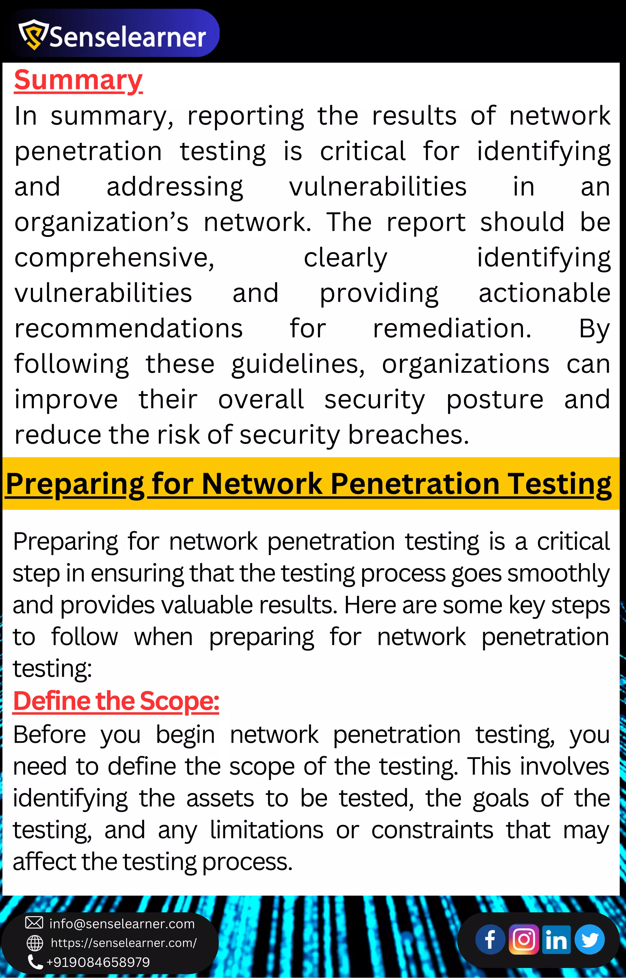 +919084658979
info@senselearner.com
https://senselearner.com/
Summary
In summary, reporting the results of network
penetration testing is critical for identifying
and addressing vulnerabilities in an
organization’s network. The report should be
comprehensive, clearly identifying
vulnerabilities and providing actionable
recommendations for remediation. By
following these guidelines, organizations can
improve their overall security posture and
reduce the risk of security breaches.
Preparing for Network Penetration Testing
Preparing for network penetration testing is a critical
step in ensuring that the testing process goes smoothly
and provides valuable results. Here are some key steps
to follow when preparing for network penetration
testing:
Define the Scope:
Before you begin network penetration testing, you
need to define the scope of the testing. This involves
identifying the assets to be tested, the goals of the
testing, and any limitations or constraints that may
affect the testing process.
 