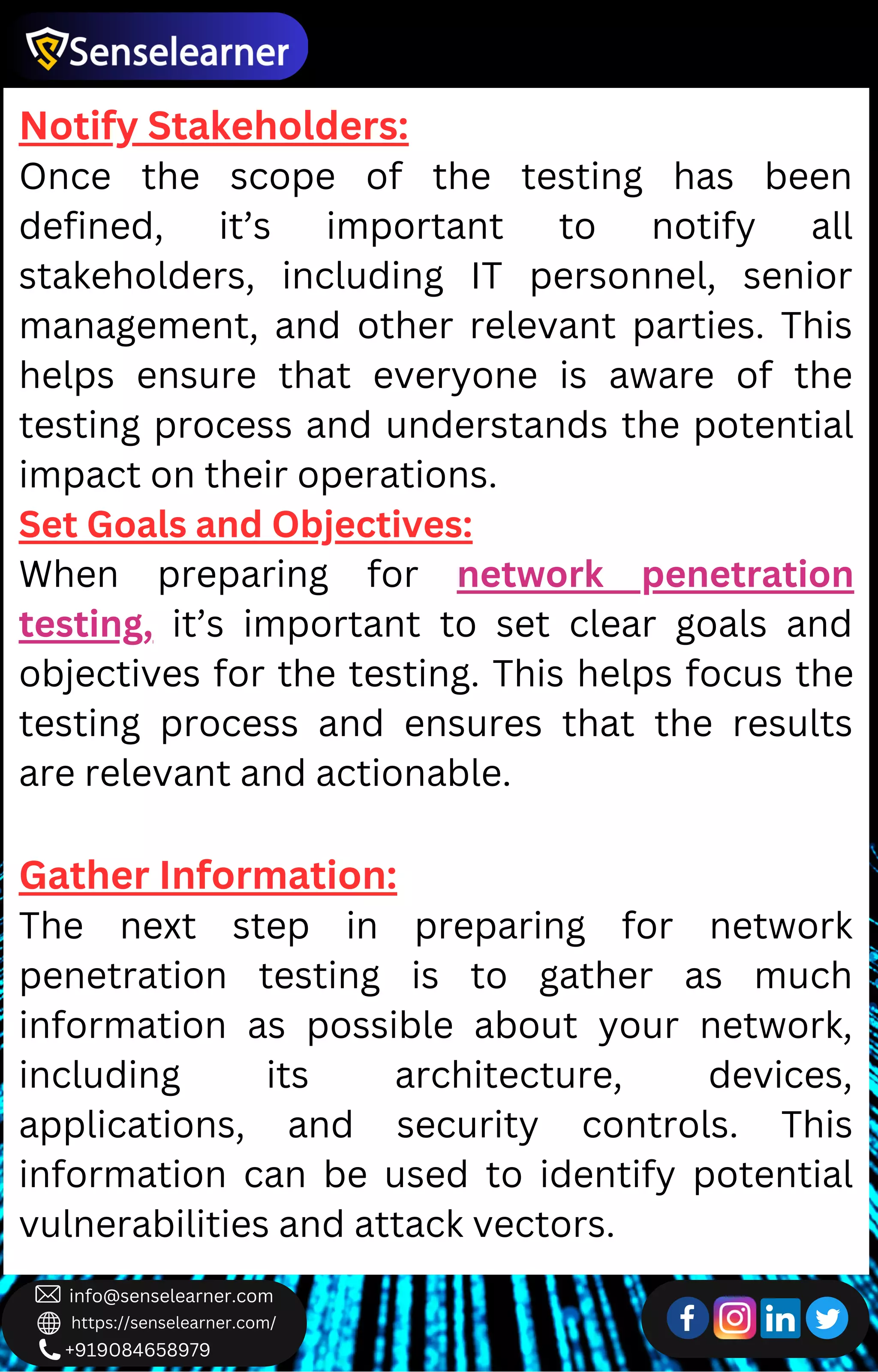 +919084658979
info@senselearner.com
https://senselearner.com/
Notify Stakeholders:
Once the scope of the testing has been
defined, it’s important to notify all
stakeholders, including IT personnel, senior
management, and other relevant parties. This
helps ensure that everyone is aware of the
testing process and understands the potential
impact on their operations.
Set Goals and Objectives:
When preparing for network penetration
testing, it’s important to set clear goals and
objectives for the testing. This helps focus the
testing process and ensures that the results
are relevant and actionable.
Gather Information:
The next step in preparing for network
penetration testing is to gather as much
information as possible about your network,
including its architecture, devices,
applications, and security controls. This
information can be used to identify potential
vulnerabilities and attack vectors.
 