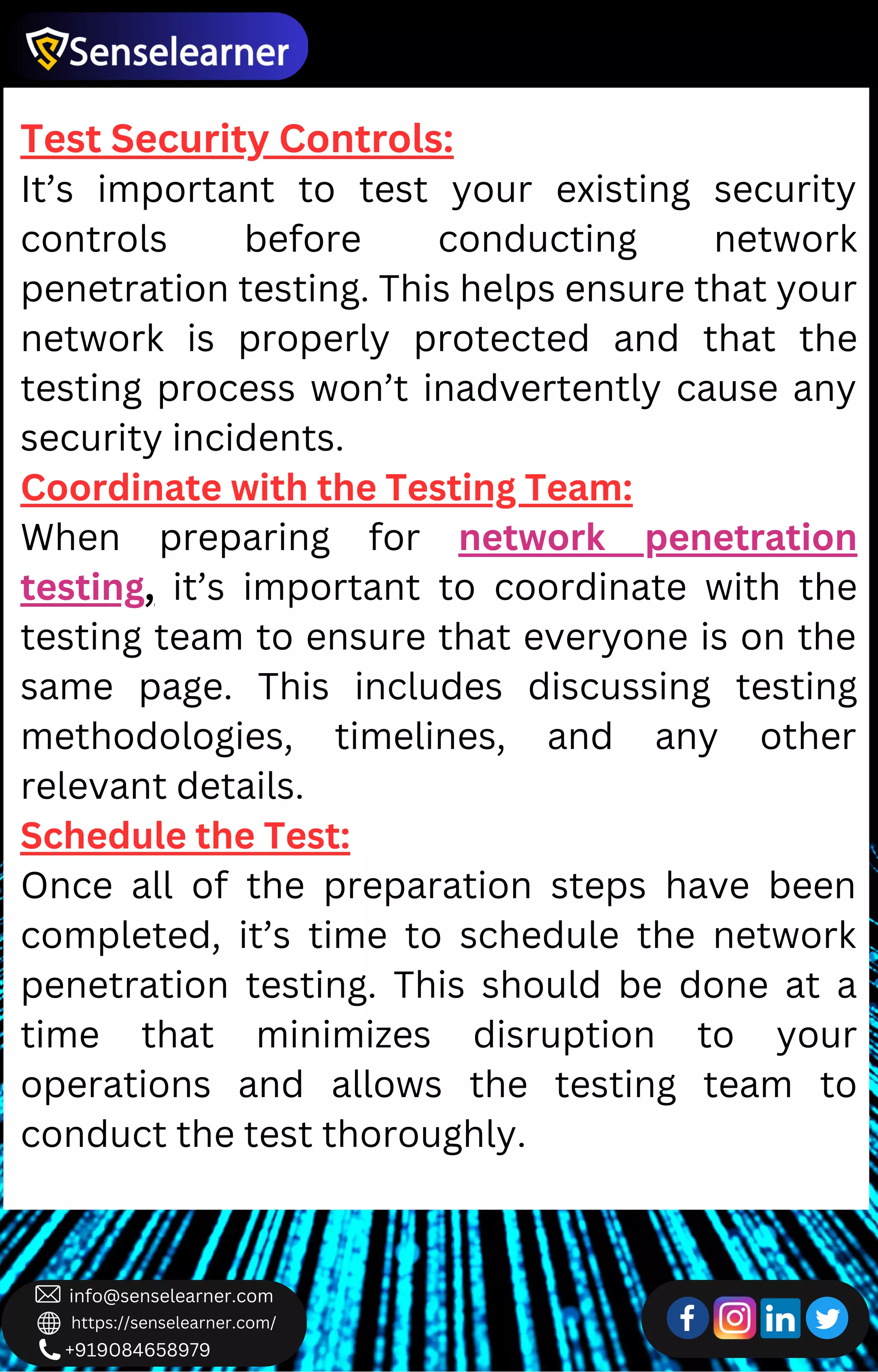+919084658979
info@senselearner.com
https://senselearner.com/
Test Security Controls:
It’s important to test your existing security
controls before conducting network
penetration testing. This helps ensure that your
network is properly protected and that the
testing process won’t inadvertently cause any
security incidents.
Coordinate with the Testing Team:
When preparing for network penetration
testing, it’s important to coordinate with the
testing team to ensure that everyone is on the
same page. This includes discussing testing
methodologies, timelines, and any other
relevant details.
Schedule the Test:
Once all of the preparation steps have been
completed, it’s time to schedule the network
penetration testing. This should be done at a
time that minimizes disruption to your
operations and allows the testing team to
conduct the test thoroughly.
 