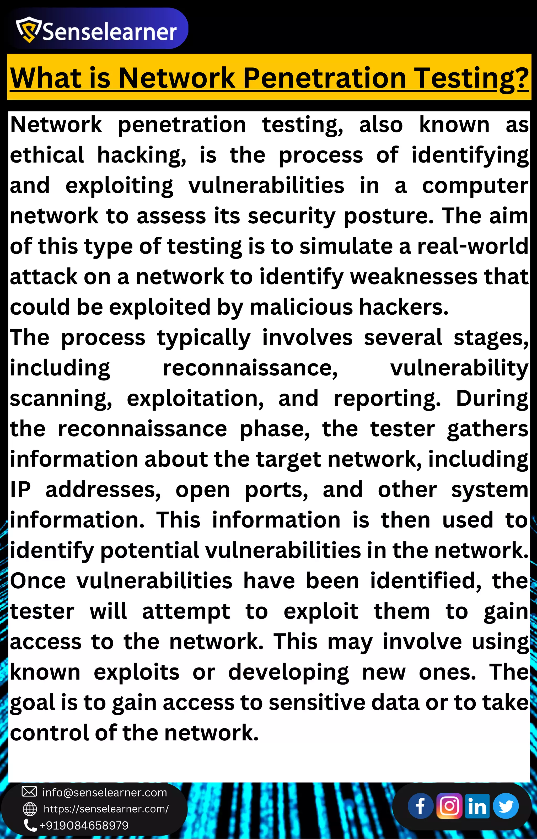 +919084658979
info@senselearner.com
https://senselearner.com/
What is Network Penetration Testing?
Network penetration testing, also known as
ethical hacking, is the process of identifying
and exploiting vulnerabilities in a computer
network to assess its security posture. The aim
of this type of testing is to simulate a real-world
attack on a network to identify weaknesses that
could be exploited by malicious hackers.
The process typically involves several stages,
including reconnaissance, vulnerability
scanning, exploitation, and reporting. During
the reconnaissance phase, the tester gathers
information about the target network, including
IP addresses, open ports, and other system
information. This information is then used to
identify potential vulnerabilities in the network.
Once vulnerabilities have been identified, the
tester will attempt to exploit them to gain
access to the network. This may involve using
known exploits or developing new ones. The
goal is to gain access to sensitive data or to take
control of the network.
 