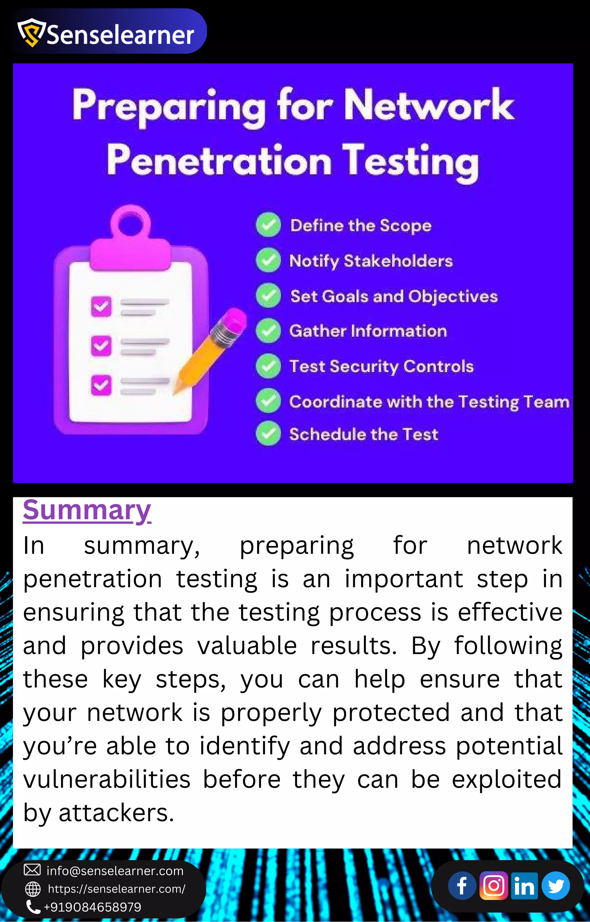 +919084658979
info@senselearner.com
https://senselearner.com/
Summary
In summary, preparing for network
penetration testing is an important step in
ensuring that the testing process is effective
and provides valuable results. By following
these key steps, you can help ensure that
your network is properly protected and that
you’re able to identify and address potential
vulnerabilities before they can be exploited
by attackers.
 
