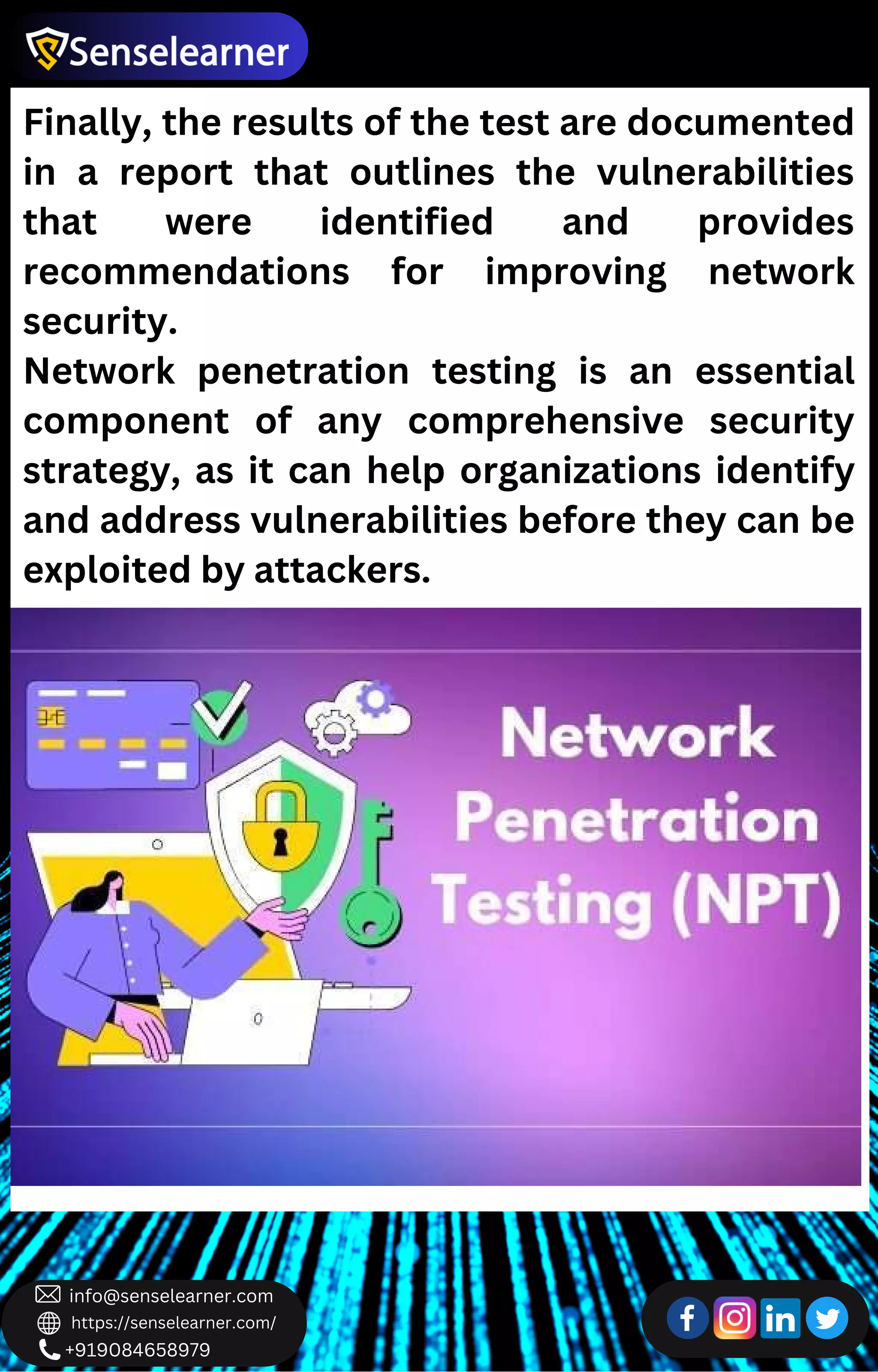 +919084658979
info@senselearner.com
https://senselearner.com/
Finally, the results of the test are documented
in a report that outlines the vulnerabilities
that were identified and provides
recommendations for improving network
security.
Network penetration testing is an essential
component of any comprehensive security
strategy, as it can help organizations identify
and address vulnerabilities before they can be
exploited by attackers.
 