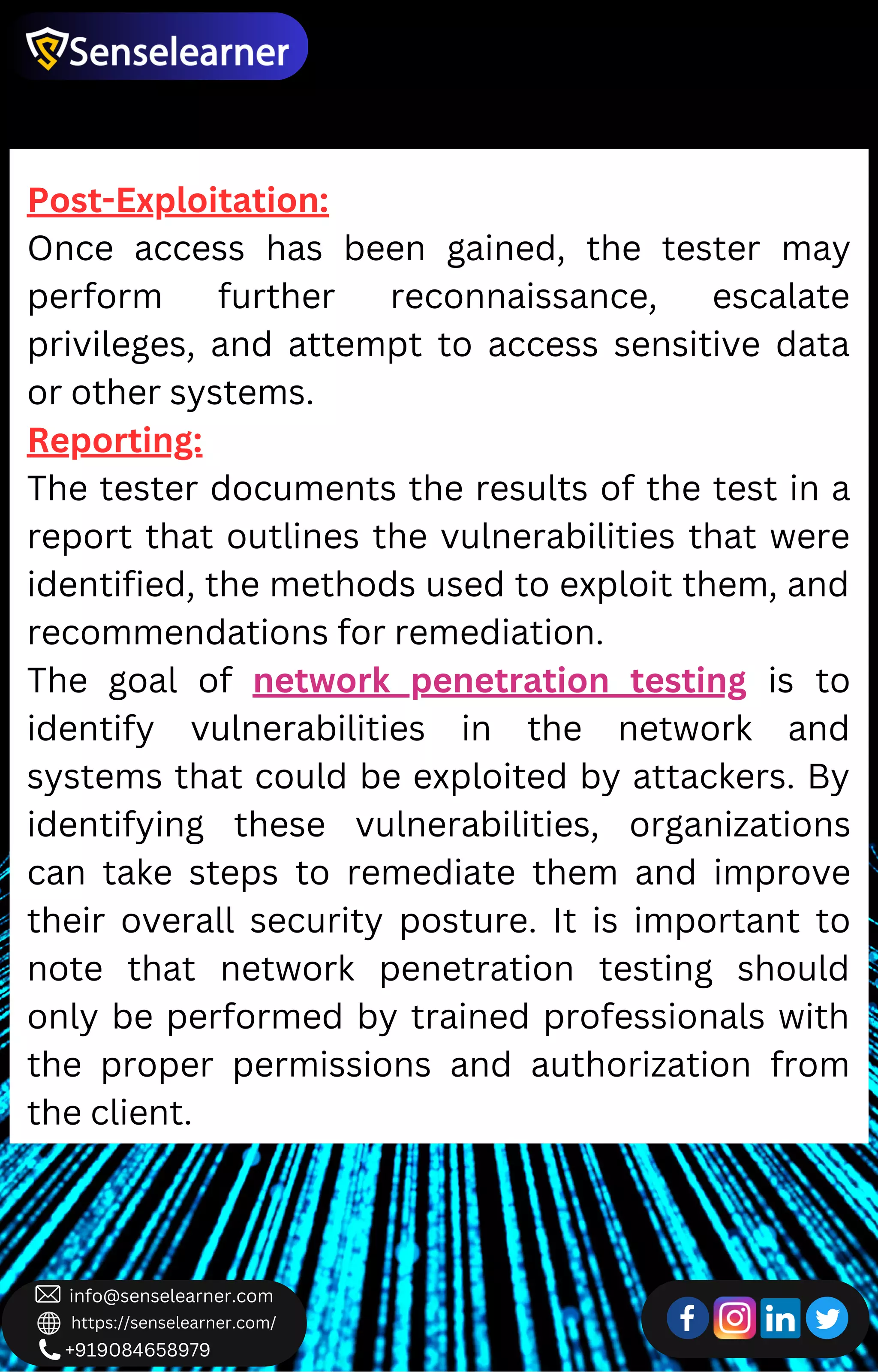 +919084658979
info@senselearner.com
https://senselearner.com/
Post-Exploitation:
Once access has been gained, the tester may
perform further reconnaissance, escalate
privileges, and attempt to access sensitive data
or other systems.
Reporting:
The tester documents the results of the test in a
report that outlines the vulnerabilities that were
identified, the methods used to exploit them, and
recommendations for remediation.
The goal of network penetration testing is to
identify vulnerabilities in the network and
systems that could be exploited by attackers. By
identifying these vulnerabilities, organizations
can take steps to remediate them and improve
their overall security posture. It is important to
note that network penetration testing should
only be performed by trained professionals with
the proper permissions and authorization from
the client.
 