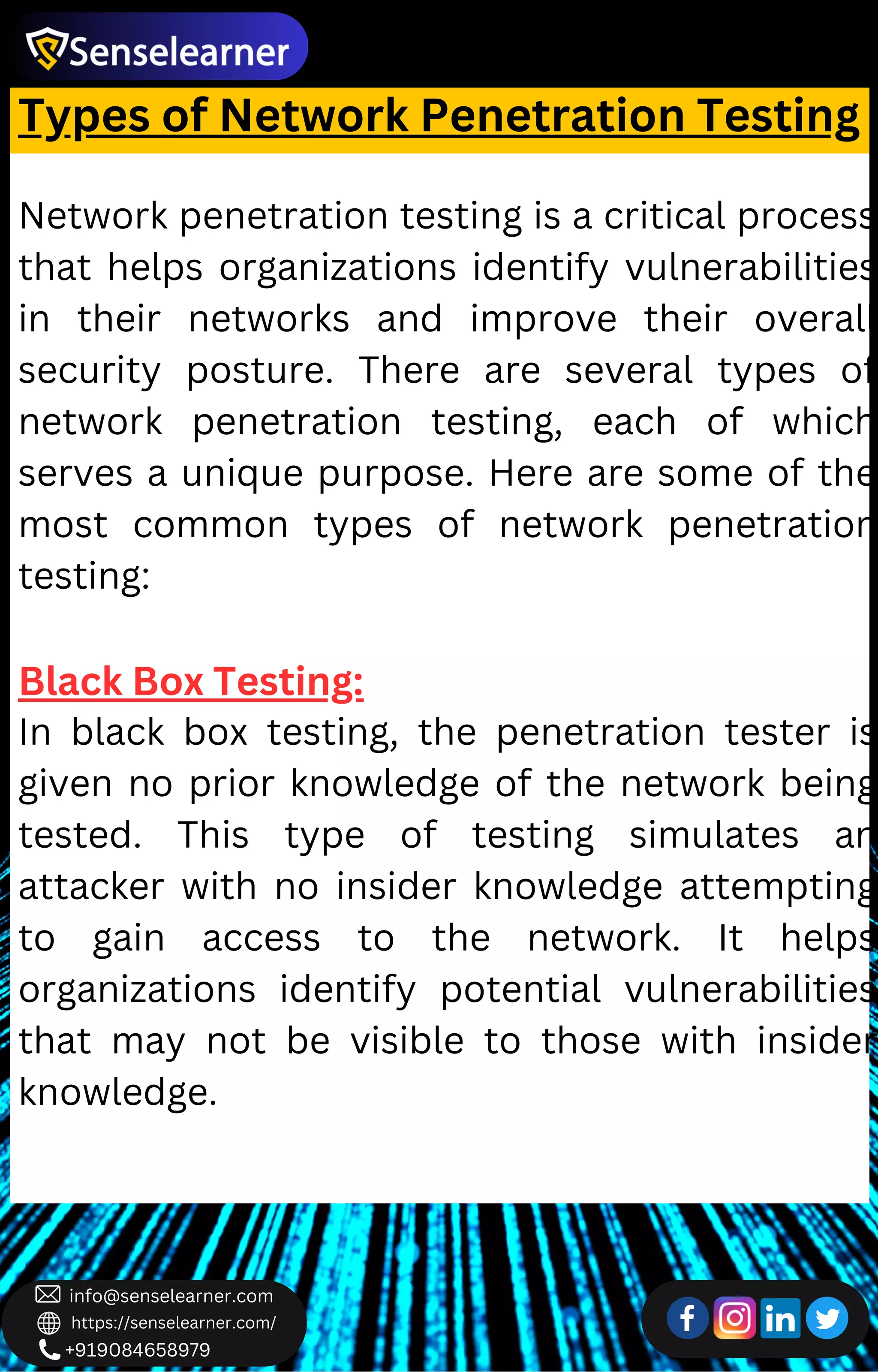 +919084658979
info@senselearner.com
https://senselearner.com/
Types of Network Penetration Testing
Network penetration testing is a critical process
that helps organizations identify vulnerabilities
in their networks and improve their overall
security posture. There are several types of
network penetration testing, each of which
serves a unique purpose. Here are some of the
most common types of network penetration
testing:
Black Box Testing:
In black box testing, the penetration tester is
given no prior knowledge of the network being
tested. This type of testing simulates an
attacker with no insider knowledge attempting
to gain access to the network. It helps
organizations identify potential vulnerabilities
that may not be visible to those with insider
knowledge.
 
