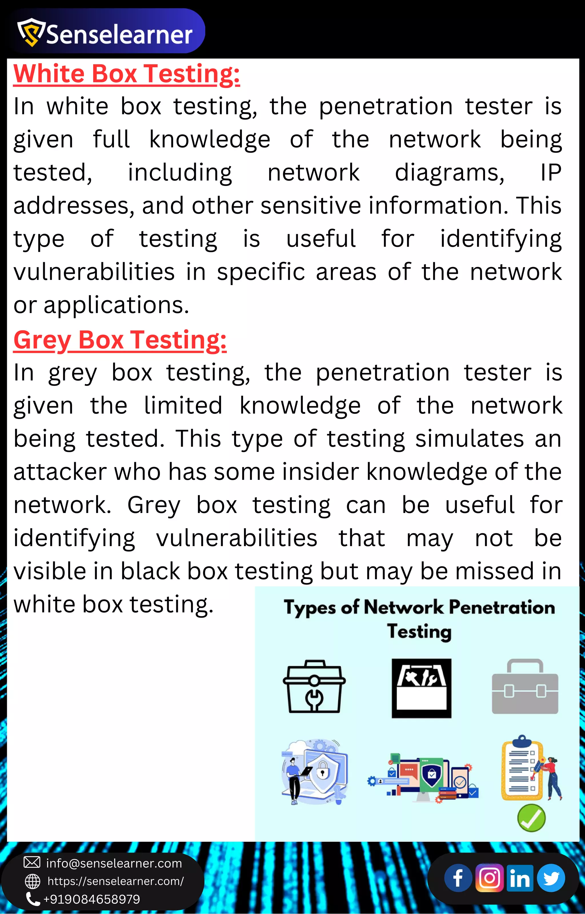 +919084658979
info@senselearner.com
https://senselearner.com/
White Box Testing:
In white box testing, the penetration tester is
given full knowledge of the network being
tested, including network diagrams, IP
addresses, and other sensitive information. This
type of testing is useful for identifying
vulnerabilities in specific areas of the network
or applications.
Grey Box Testing:
In grey box testing, the penetration tester is
given the limited knowledge of the network
being tested. This type of testing simulates an
attacker who has some insider knowledge of the
network. Grey box testing can be useful for
identifying vulnerabilities that may not be
visible in black box testing but may be missed in
white box testing.
 