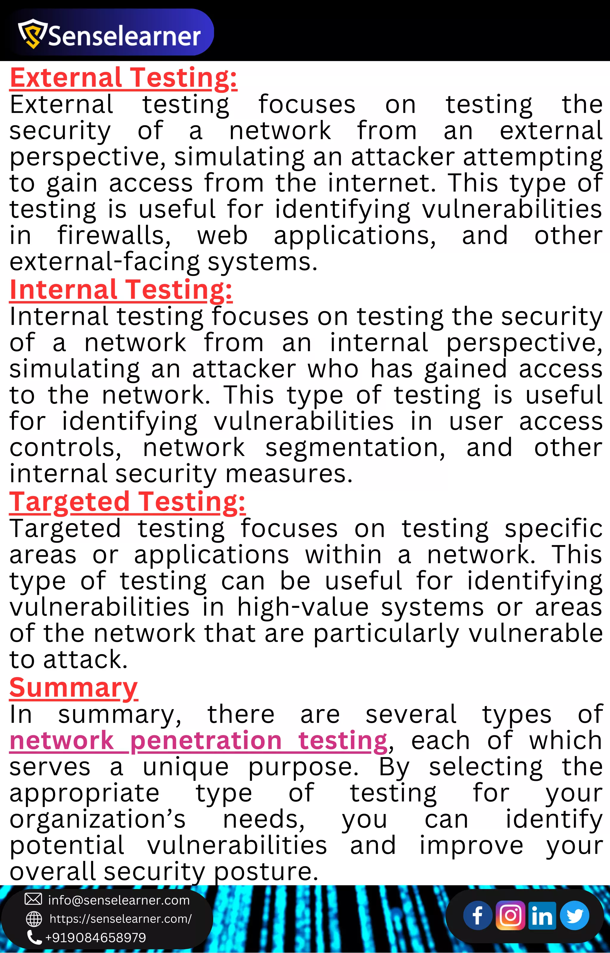 +919084658979
info@senselearner.com
https://senselearner.com/
External Testing:
External testing focuses on testing the
security of a network from an external
perspective, simulating an attacker attempting
to gain access from the internet. This type of
testing is useful for identifying vulnerabilities
in firewalls, web applications, and other
external-facing systems.
Internal Testing:
Internal testing focuses on testing the security
of a network from an internal perspective,
simulating an attacker who has gained access
to the network. This type of testing is useful
for identifying vulnerabilities in user access
controls, network segmentation, and other
internal security measures.
Targeted Testing:
Targeted testing focuses on testing specific
areas or applications within a network. This
type of testing can be useful for identifying
vulnerabilities in high-value systems or areas
of the network that are particularly vulnerable
to attack.
Summary
In summary, there are several types of
network penetration testing, each of which
serves a unique purpose. By selecting the
appropriate type of testing for your
organization’s needs, you can identify
potential vulnerabilities and improve your
overall security posture.
 