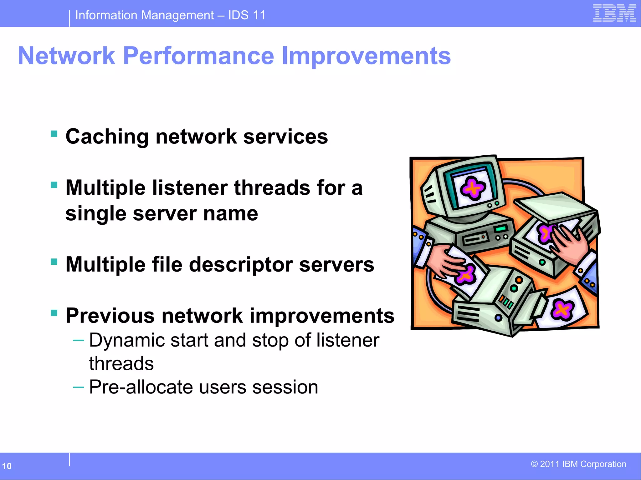 Information Management – IDS 11
© 2011 IBM Corporation10
Network Performance Improvements
 Caching network services
 Multiple listener threads for a
single server name
 Multiple file descriptor servers
 Previous network improvements
– Dynamic start and stop of listener
threads
– Pre-allocate users session
 