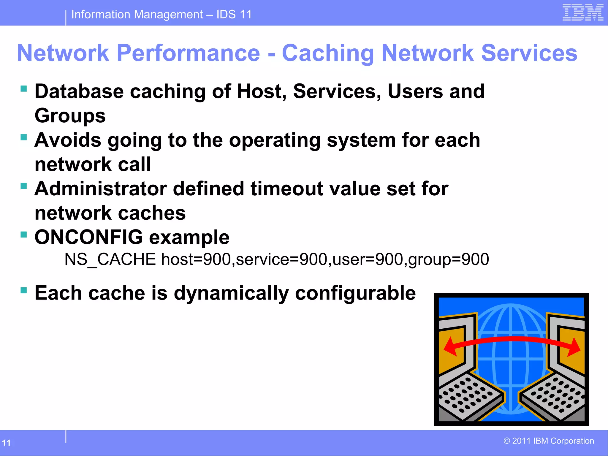 Information Management – IDS 11
© 2011 IBM Corporation11
Network Performance - Caching Network Services
 Database caching of Host, Services, Users and
Groups
 Avoids going to the operating system for each
network call
 Administrator defined timeout value set for
network caches
 ONCONFIG example
NS_CACHE host=900,service=900,user=900,group=900
 Each cache is dynamically configurable
 