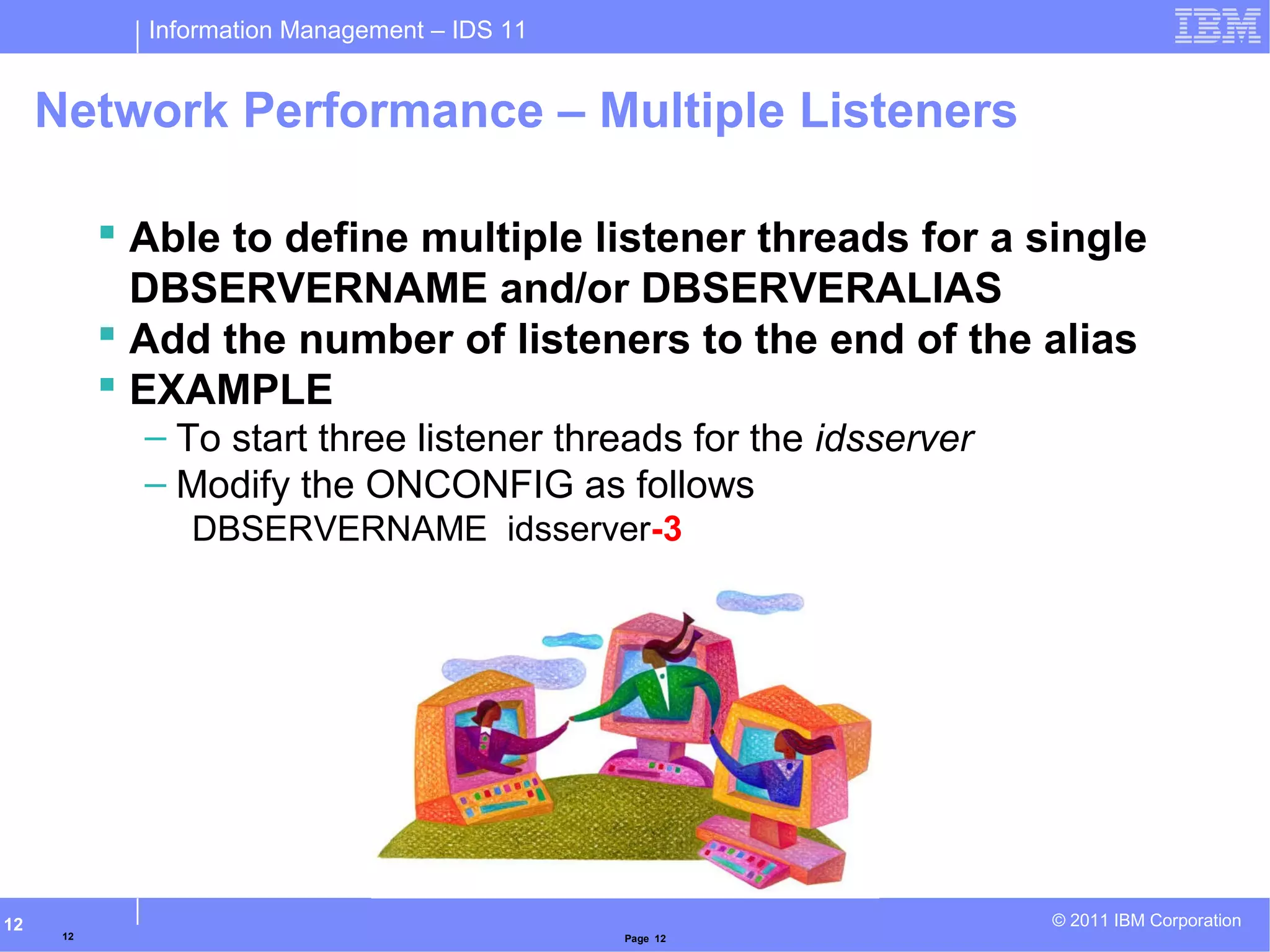 Information Management – IDS 11
© 2011 IBM Corporation12
Network Performance – Multiple Listeners
 Able to define multiple listener threads for a single
DBSERVERNAME and/or DBSERVERALIAS
 Add the number of listeners to the end of the alias
 EXAMPLE
– To start three listener threads for the idsserver
– Modify the ONCONFIG as follows
DBSERVERNAME idsserver-3
12 Page 12
 