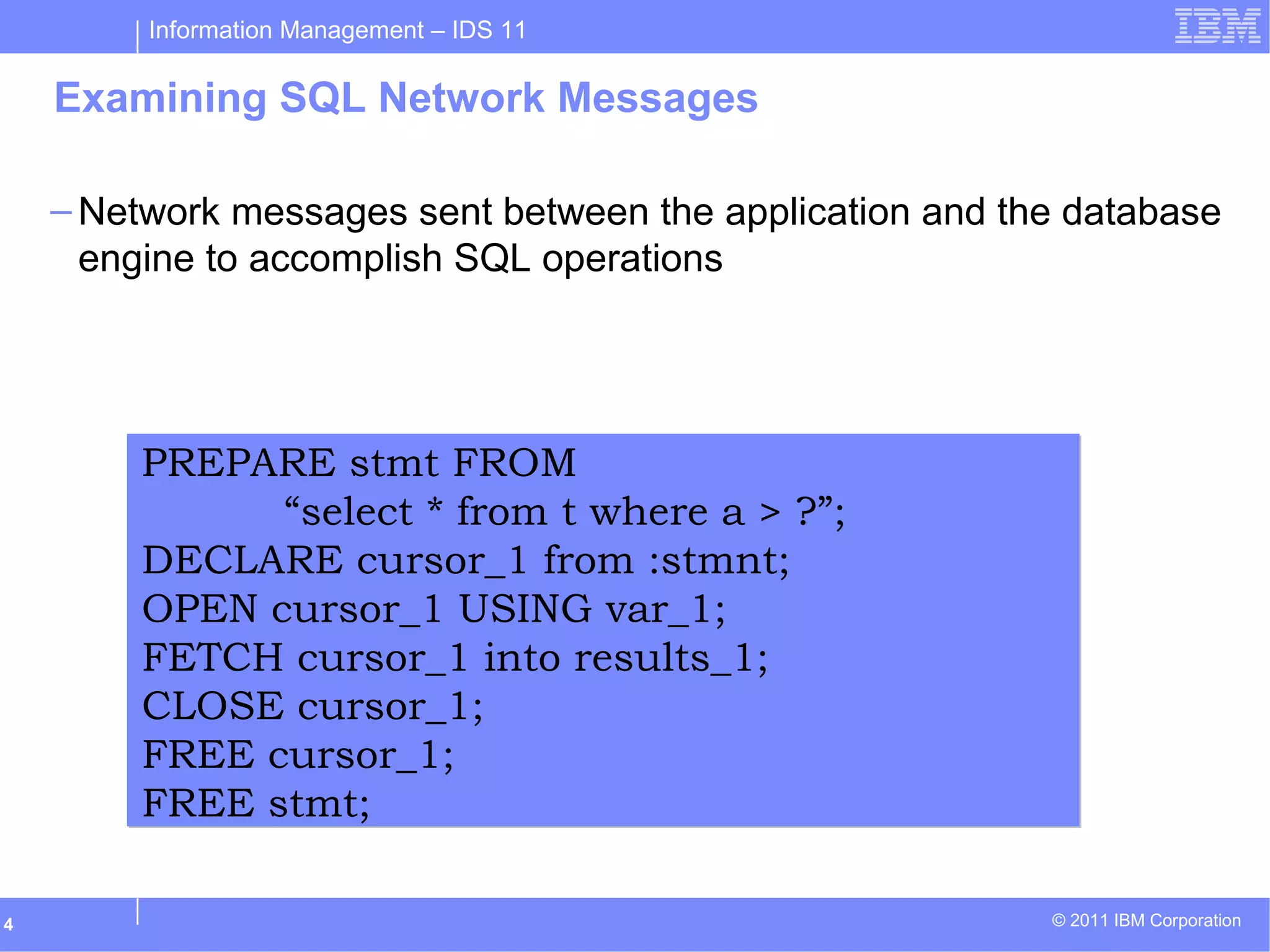 Information Management – IDS 11
© 2011 IBM Corporation4
Examining SQL Network Messages
– Network messages sent between the application and the database
engine to accomplish SQL operations
PREPARE stmt FROM
“select * from t where a > ?”;
DECLARE cursor_1 from :stmnt;
OPEN cursor_1 USING var_1;
FETCH cursor_1 into results_1;
CLOSE cursor_1;
FREE cursor_1;
FREE stmt;
PREPARE stmt FROM
“select * from t where a > ?”;
DECLARE cursor_1 from :stmnt;
OPEN cursor_1 USING var_1;
FETCH cursor_1 into results_1;
CLOSE cursor_1;
FREE cursor_1;
FREE stmt;
 