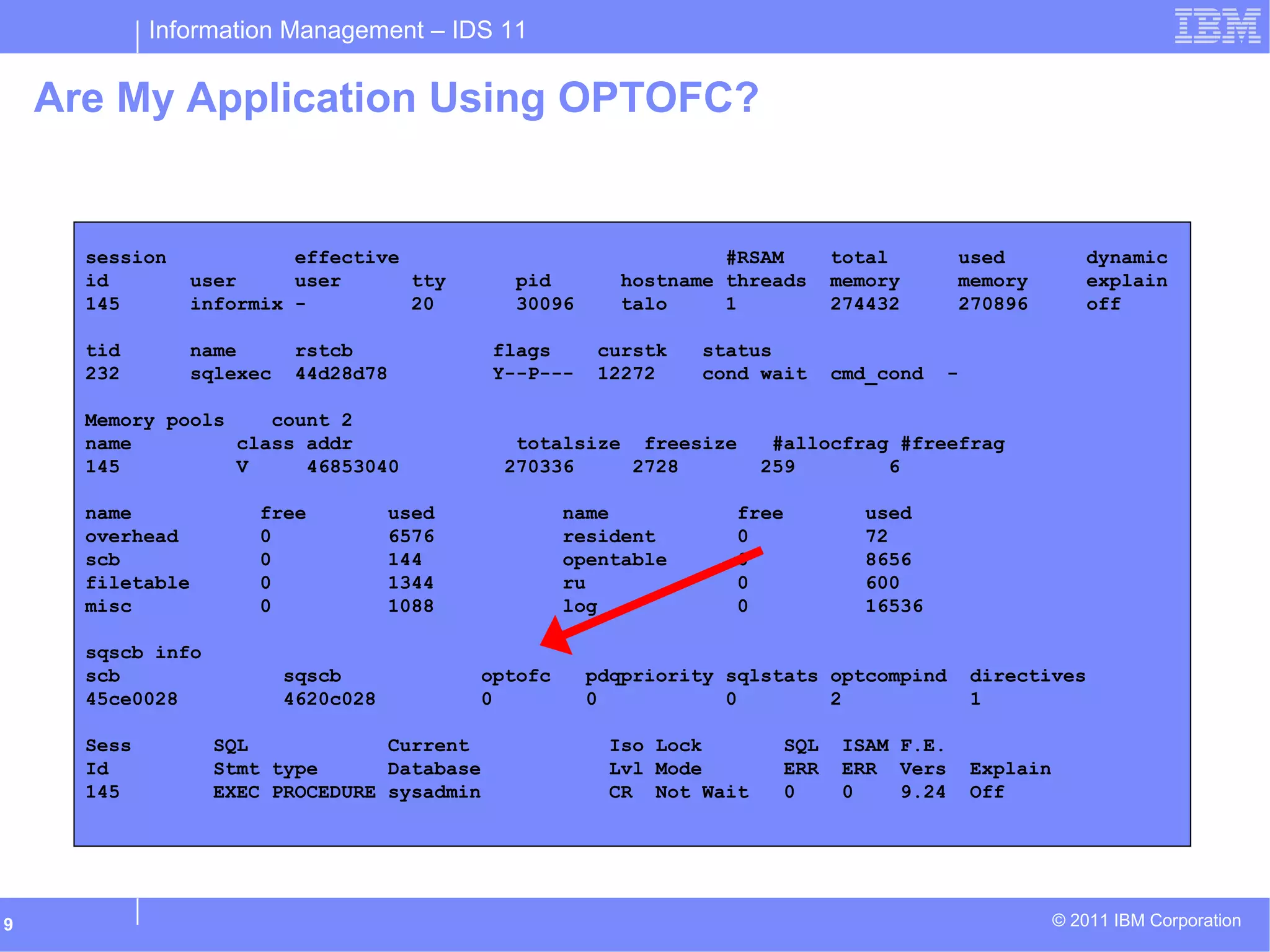 Information Management – IDS 11
© 2011 IBM Corporation9
Are My Application Using OPTOFC?
session effective #RSAM total used dynamic
id user user tty pid hostname threads memory memory explain
145 informix - 20 30096 talo 1 274432 270896 off
tid name rstcb flags curstk status
232 sqlexec 44d28d78 Y--P--- 12272 cond wait cmd_cond -
Memory pools count 2
name class addr totalsize freesize #allocfrag #freefrag
145 V 46853040 270336 2728 259 6
name free used name free used
overhead 0 6576 resident 0 72
scb 0 144 opentable 0 8656
filetable 0 1344 ru 0 600
misc 0 1088 log 0 16536
sqscb info
scb sqscb optofc pdqpriority sqlstats optcompind directives
45ce0028 4620c028 0 0 0 2 1
Sess SQL Current Iso Lock SQL ISAM F.E.
Id Stmt type Database Lvl Mode ERR ERR Vers Explain
145 EXEC PROCEDURE sysadmin CR Not Wait 0 0 9.24 Off
 