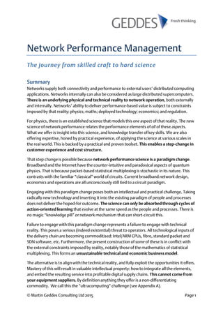 © Martin Geddes Consulting Ltd 2015 Page 1
Network Performance Management
The journey from skilled craft to hard science
Summary
Networks supply both connectivity and performance to external users’ distributed computing
applications. Networks internally can also be considered as large distributed supercomputers.
There is an underlying physical and technical reality to network operation, both externally
and internally. Networks’ ability to deliver performance-based value is subject to constraints
imposed by that reality: physics; maths; deployed technology; economics; and regulation.
For physics, there is an established science that models this one aspect of that reality. The new
science of network performance relates the performance elements of all of these aspects.
What we offer is insight into this science, and knowledge transfer of key skills. We are also
offering expertise, honed by practical experience, of applying the science at various scales in
the real world. This is backed by a practical and proven toolset. This enables a step-change in
customer experience and cost structure.
That step change is possible because network performance science is a paradigm change.
Broadband and the Internet have the counter-intuitive and paradoxical aspects of quantum
physics. That is because packet-based statistical multiplexing is stochastic in its nature. This
contrasts with the familiar “classical” world of circuits. Current broadband network design,
economics and operations are all unconsciously still tied to a circuit paradigm.
Engaging with this paradigm change poses both an intellectual and practical challenge. Taking
radically new technology and inserting it into the existing paradigm of people and processes
does not deliver the hoped-for outcome. The science can only be absorbed through cycles of
action-oriented learning that evolve at the same speed as the people and processes. There is
no magic “knowledge pill” or network mechanism that can short-circuit this.
Failure to engage with this paradigm change represents a failure to engage with technical
reality. This poses a serious (indeed existential) threat to operators. All technological inputs of
the delivery chain are becoming commoditised: Intel/ARM CPUs, fibre, standard packet and
SDN software, etc. Furthermore, the present construction of some of these is in conflict with
the external constraints imposed by reality, notably those of the mathematics of statistical
multiplexing. This forms an unsustainable technical and economic business model.
The alternative is to align with the technical reality, and fully exploit the opportunities it offers.
Mastery of this will result in valuable intellectual property: how to integrate all the elements,
and embed the resulting service into profitable digital supply chains. This cannot come from
your equipment suppliers. By definition anything they offer is a non-differentiating
commodity. We call this the “ultracomputing” challenge (see Appendix A).
 
