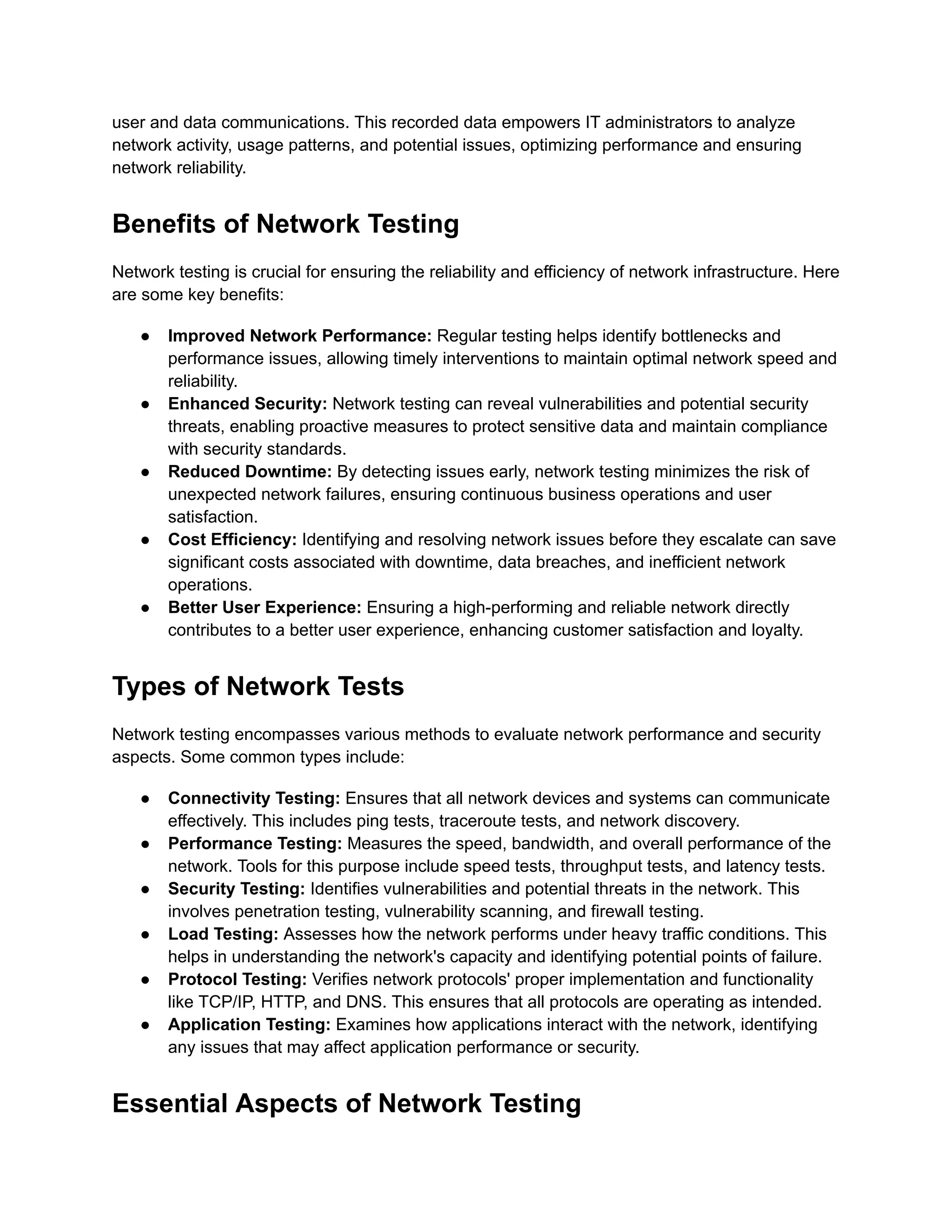 user and data communications. This recorded data empowers IT administrators to analyze
network activity, usage patterns, and potential issues, optimizing performance and ensuring
network reliability.
Benefits of Network Testing
Network testing is crucial for ensuring the reliability and efficiency of network infrastructure. Here
are some key benefits:
●​ Improved Network Performance: Regular testing helps identify bottlenecks and
performance issues, allowing timely interventions to maintain optimal network speed and
reliability.
●​ Enhanced Security: Network testing can reveal vulnerabilities and potential security
threats, enabling proactive measures to protect sensitive data and maintain compliance
with security standards.
●​ Reduced Downtime: By detecting issues early, network testing minimizes the risk of
unexpected network failures, ensuring continuous business operations and user
satisfaction.
●​ Cost Efficiency: Identifying and resolving network issues before they escalate can save
significant costs associated with downtime, data breaches, and inefficient network
operations.
●​ Better User Experience: Ensuring a high-performing and reliable network directly
contributes to a better user experience, enhancing customer satisfaction and loyalty.
Types of Network Tests
Network testing encompasses various methods to evaluate network performance and security
aspects. Some common types include:
●​ Connectivity Testing: Ensures that all network devices and systems can communicate
effectively. This includes ping tests, traceroute tests, and network discovery.
●​ Performance Testing: Measures the speed, bandwidth, and overall performance of the
network. Tools for this purpose include speed tests, throughput tests, and latency tests.
●​ Security Testing: Identifies vulnerabilities and potential threats in the network. This
involves penetration testing, vulnerability scanning, and firewall testing.
●​ Load Testing: Assesses how the network performs under heavy traffic conditions. This
helps in understanding the network's capacity and identifying potential points of failure.
●​ Protocol Testing: Verifies network protocols' proper implementation and functionality
like TCP/IP, HTTP, and DNS. This ensures that all protocols are operating as intended.‍
●​ Application Testing: Examines how applications interact with the network, identifying
any issues that may affect application performance or security.
Essential Aspects of Network Testing
 