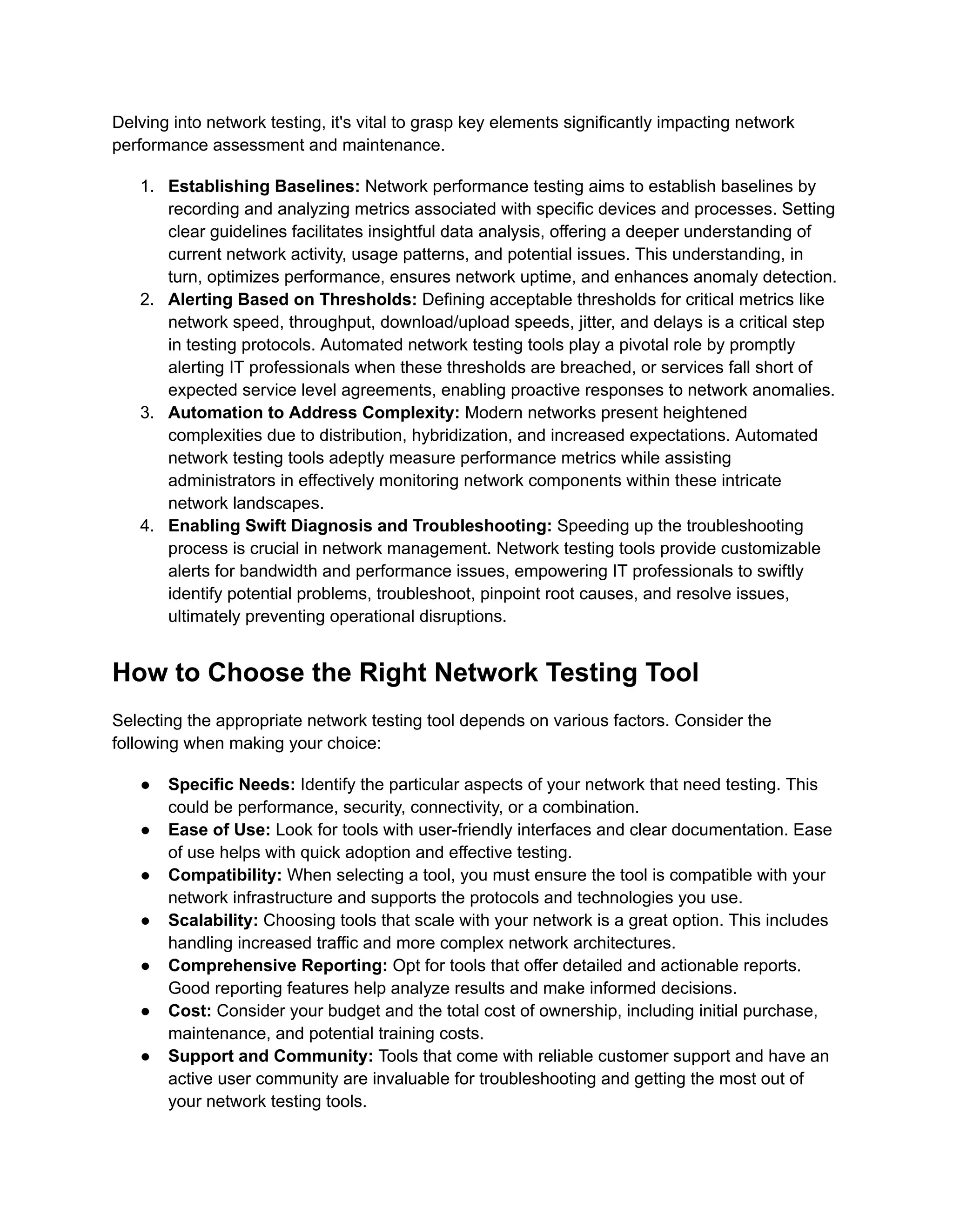 Delving into network testing, it's vital to grasp key elements significantly impacting network
performance assessment and maintenance.
1.​ Establishing Baselines: Network performance testing aims to establish baselines by
recording and analyzing metrics associated with specific devices and processes. Setting
clear guidelines facilitates insightful data analysis, offering a deeper understanding of
current network activity, usage patterns, and potential issues. This understanding, in
turn, optimizes performance, ensures network uptime, and enhances anomaly detection.
2.​ Alerting Based on Thresholds: Defining acceptable thresholds for critical metrics like
network speed, throughput, download/upload speeds, jitter, and delays is a critical step
in testing protocols. Automated network testing tools play a pivotal role by promptly
alerting IT professionals when these thresholds are breached, or services fall short of
expected service level agreements, enabling proactive responses to network anomalies.
3.​ Automation to Address Complexity: Modern networks present heightened
complexities due to distribution, hybridization, and increased expectations. Automated
network testing tools adeptly measure performance metrics while assisting
administrators in effectively monitoring network components within these intricate
network landscapes.
4.​ Enabling Swift Diagnosis and Troubleshooting: Speeding up the troubleshooting
process is crucial in network management. Network testing tools provide customizable
alerts for bandwidth and performance issues, empowering IT professionals to swiftly
identify potential problems, troubleshoot, pinpoint root causes, and resolve issues,
ultimately preventing operational disruptions.
How to Choose the Right Network Testing Tool
Selecting the appropriate network testing tool depends on various factors. Consider the
following when making your choice:
●​ Specific Needs: Identify the particular aspects of your network that need testing. This
could be performance, security, connectivity, or a combination.
●​ Ease of Use: Look for tools with user-friendly interfaces and clear documentation. Ease
of use helps with quick adoption and effective testing.
●​ Compatibility: When selecting a tool, you must ensure the tool is compatible with your
network infrastructure and supports the protocols and technologies you use.
●​ Scalability: Choosing tools that scale with your network is a great option. This includes
handling increased traffic and more complex network architectures.
●​ Comprehensive Reporting: Opt for tools that offer detailed and actionable reports.
Good reporting features help analyze results and make informed decisions.
●​ Cost: Consider your budget and the total cost of ownership, including initial purchase,
maintenance, and potential training costs.‍
●​ Support and Community: Tools that come with reliable customer support and have an
active user community are invaluable for troubleshooting and getting the most out of
your network testing tools.
 