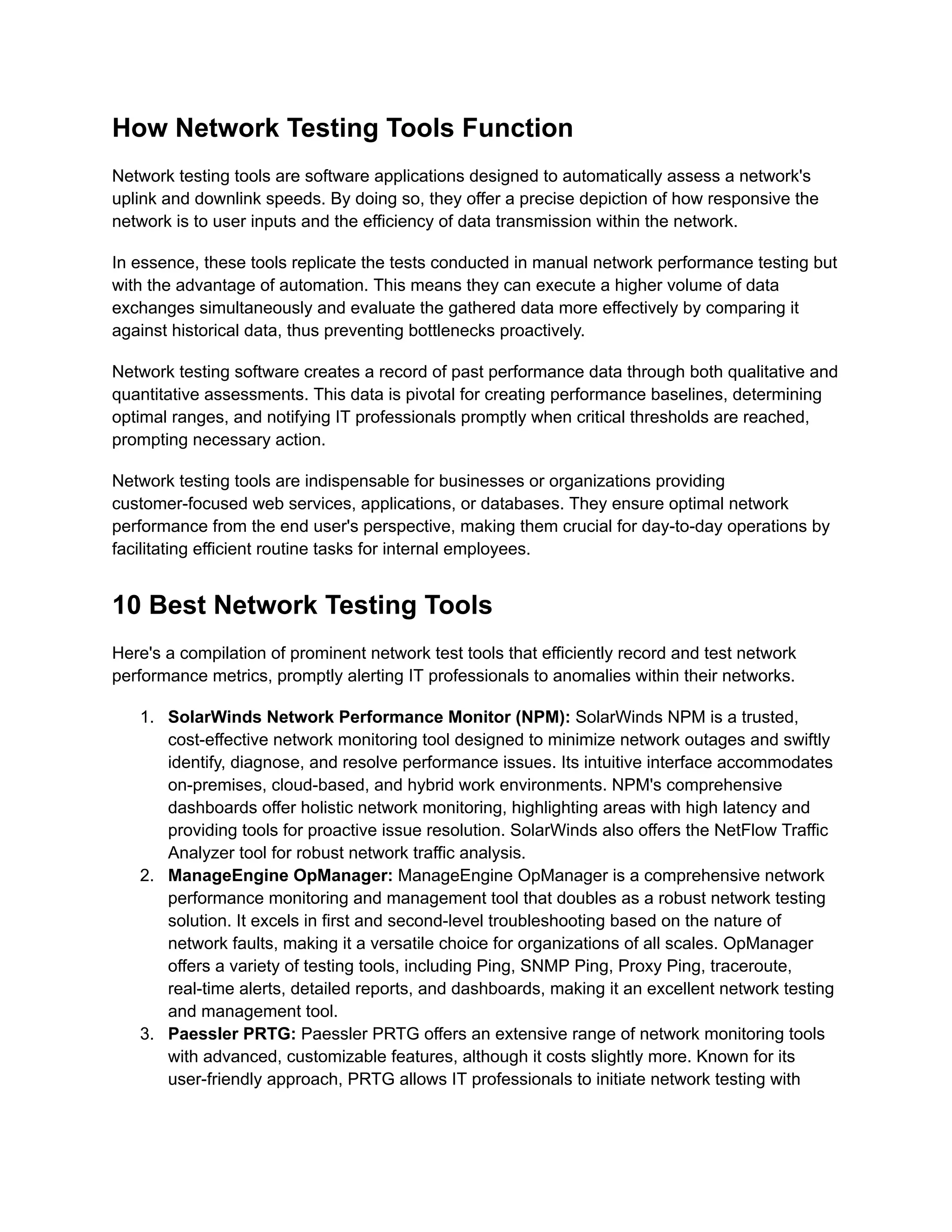 How Network Testing Tools Function
Network testing tools are software applications designed to automatically assess a network's
uplink and downlink speeds. By doing so, they offer a precise depiction of how responsive the
network is to user inputs and the efficiency of data transmission within the network.
In essence, these tools replicate the tests conducted in manual network performance testing but
with the advantage of automation. This means they can execute a higher volume of data
exchanges simultaneously and evaluate the gathered data more effectively by comparing it
against historical data, thus preventing bottlenecks proactively.
Network testing software creates a record of past performance data through both qualitative and
quantitative assessments. This data is pivotal for creating performance baselines, determining
optimal ranges, and notifying IT professionals promptly when critical thresholds are reached,
prompting necessary action.
Network testing tools are indispensable for businesses or organizations providing
customer-focused web services, applications, or databases. They ensure optimal network
performance from the end user's perspective, making them crucial for day-to-day operations by
facilitating efficient routine tasks for internal employees.
10 Best Network Testing Tools
Here's a compilation of prominent network test tools that efficiently record and test network
performance metrics, promptly alerting IT professionals to anomalies within their networks.
1.​ SolarWinds Network Performance Monitor (NPM): SolarWinds NPM is a trusted,
cost-effective network monitoring tool designed to minimize network outages and swiftly
identify, diagnose, and resolve performance issues. Its intuitive interface accommodates
on-premises, cloud-based, and hybrid work environments. NPM's comprehensive
dashboards offer holistic network monitoring, highlighting areas with high latency and
providing tools for proactive issue resolution. SolarWinds also offers the NetFlow Traffic
Analyzer tool for robust network traffic analysis.
2.​ ManageEngine OpManager: ManageEngine OpManager is a comprehensive network
performance monitoring and management tool that doubles as a robust network testing
solution. It excels in first and second-level troubleshooting based on the nature of
network faults, making it a versatile choice for organizations of all scales. OpManager
offers a variety of testing tools, including Ping, SNMP Ping, Proxy Ping, traceroute,
real-time alerts, detailed reports, and dashboards, making it an excellent network testing
and management tool.
3.​ Paessler PRTG: Paessler PRTG offers an extensive range of network monitoring tools
with advanced, customizable features, although it costs slightly more. Known for its
user-friendly approach, PRTG allows IT professionals to initiate network testing with
 