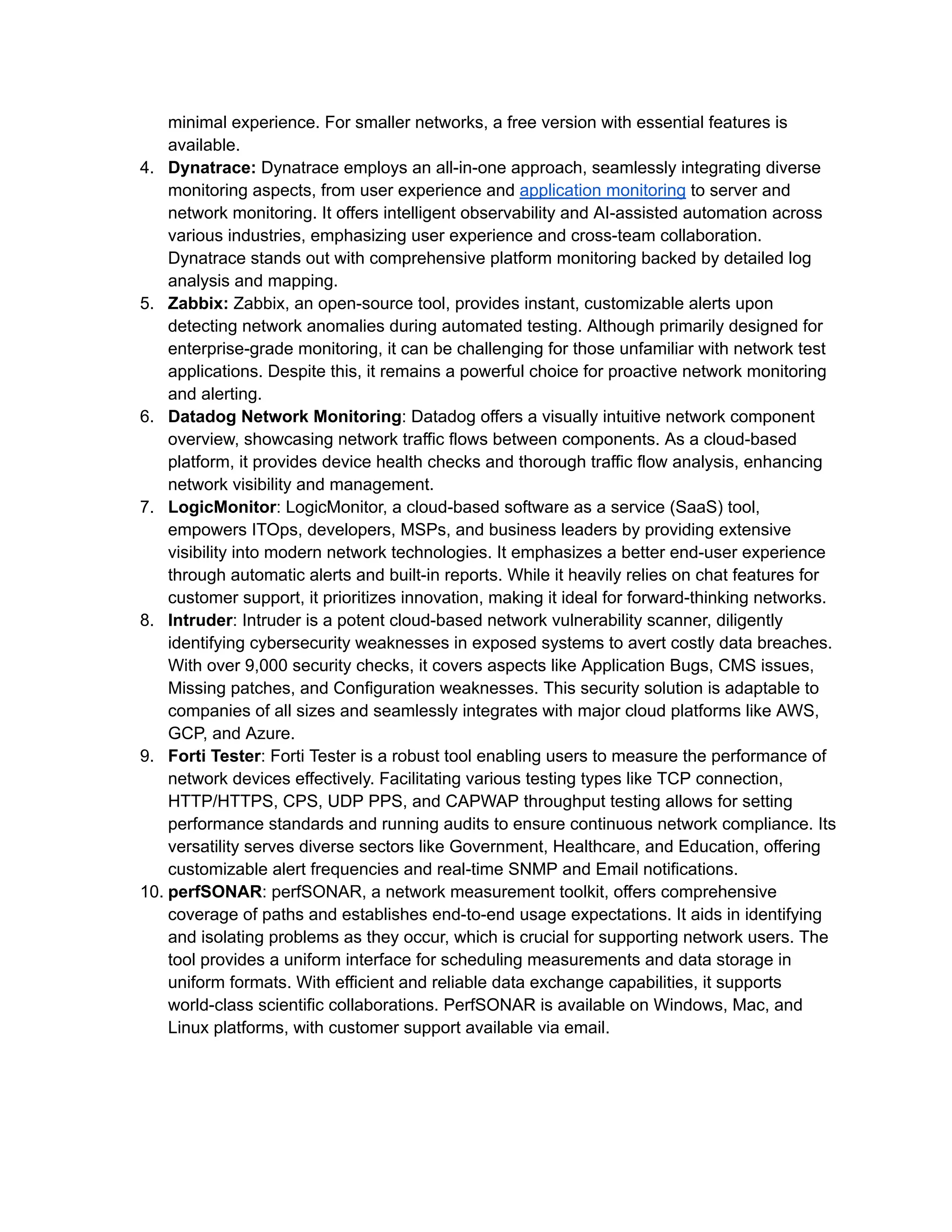 minimal experience. For smaller networks, a free version with essential features is
available.
4.​ Dynatrace: Dynatrace employs an all-in-one approach, seamlessly integrating diverse
monitoring aspects, from user experience and application monitoring to server and
network monitoring. It offers intelligent observability and AI-assisted automation across
various industries, emphasizing user experience and cross-team collaboration.
Dynatrace stands out with comprehensive platform monitoring backed by detailed log
analysis and mapping.
5.​ Zabbix: Zabbix, an open-source tool, provides instant, customizable alerts upon
detecting network anomalies during automated testing. Although primarily designed for
enterprise-grade monitoring, it can be challenging for those unfamiliar with network test
applications. Despite this, it remains a powerful choice for proactive network monitoring
and alerting.
6.​ Datadog Network Monitoring: Datadog offers a visually intuitive network component
overview, showcasing network traffic flows between components. As a cloud-based
platform, it provides device health checks and thorough traffic flow analysis, enhancing
network visibility and management.
7.​ LogicMonitor: LogicMonitor, a cloud-based software as a service (SaaS) tool,
empowers ITOps, developers, MSPs, and business leaders by providing extensive
visibility into modern network technologies. It emphasizes a better end-user experience
through automatic alerts and built-in reports. While it heavily relies on chat features for
customer support, it prioritizes innovation, making it ideal for forward-thinking networks.
8.​ Intruder: Intruder is a potent cloud-based network vulnerability scanner, diligently
identifying cybersecurity weaknesses in exposed systems to avert costly data breaches.
With over 9,000 security checks, it covers aspects like Application Bugs, CMS issues,
Missing patches, and Configuration weaknesses. This security solution is adaptable to
companies of all sizes and seamlessly integrates with major cloud platforms like AWS,
GCP, and Azure.
9.​ Forti Tester: Forti Tester is a robust tool enabling users to measure the performance of
network devices effectively. Facilitating various testing types like TCP connection,
HTTP/HTTPS, CPS, UDP PPS, and CAPWAP throughput testing allows for setting
performance standards and running audits to ensure continuous network compliance. Its
versatility serves diverse sectors like Government, Healthcare, and Education, offering
customizable alert frequencies and real-time SNMP and Email notifications.
10.​perfSONAR: perfSONAR, a network measurement toolkit, offers comprehensive
coverage of paths and establishes end-to-end usage expectations. It aids in identifying
and isolating problems as they occur, which is crucial for supporting network users. The
tool provides a uniform interface for scheduling measurements and data storage in
uniform formats. With efficient and reliable data exchange capabilities, it supports
world-class scientific collaborations. PerfSONAR is available on Windows, Mac, and
Linux platforms, with customer support available via email.
 