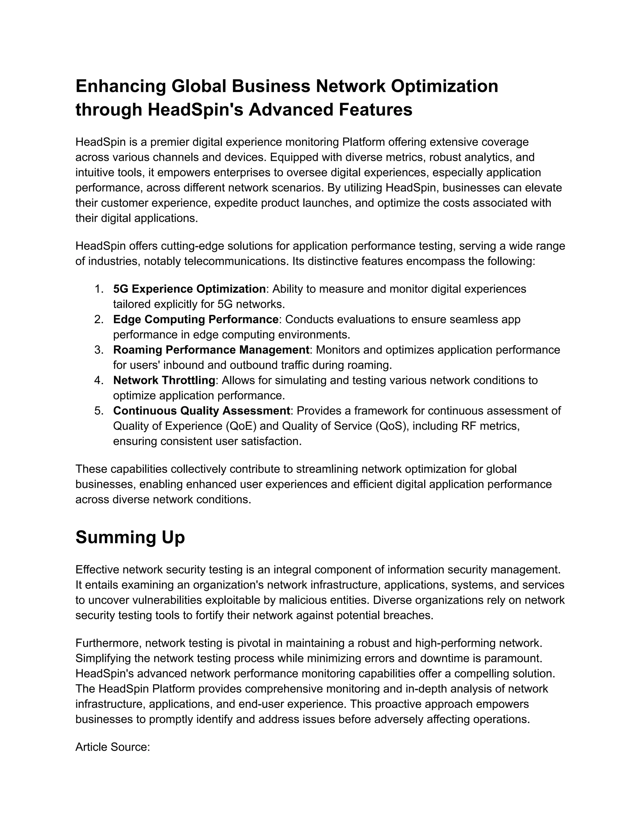 Enhancing Global Business Network Optimization
through HeadSpin's Advanced Features
HeadSpin is a premier digital experience monitoring Platform offering extensive coverage
across various channels and devices. Equipped with diverse metrics, robust analytics, and
intuitive tools, it empowers enterprises to oversee digital experiences, especially application
performance, across different network scenarios. By utilizing HeadSpin, businesses can elevate
their customer experience, expedite product launches, and optimize the costs associated with
their digital applications.
HeadSpin offers cutting-edge solutions for application performance testing, serving a wide range
of industries, notably telecommunications. Its distinctive features encompass the following:
1.​ 5G Experience Optimization: Ability to measure and monitor digital experiences
tailored explicitly for 5G networks.
2.​ Edge Computing Performance: Conducts evaluations to ensure seamless app
performance in edge computing environments.
3.​ Roaming Performance Management: Monitors and optimizes application performance
for users' inbound and outbound traffic during roaming.
4.​ Network Throttling: Allows for simulating and testing various network conditions to
optimize application performance.
5.​ Continuous Quality Assessment: Provides a framework for continuous assessment of
Quality of Experience (QoE) and Quality of Service (QoS), including RF metrics,
ensuring consistent user satisfaction.
These capabilities collectively contribute to streamlining network optimization for global
businesses, enabling enhanced user experiences and efficient digital application performance
across diverse network conditions.
Summing Up
Effective network security testing is an integral component of information security management.
It entails examining an organization's network infrastructure, applications, systems, and services
to uncover vulnerabilities exploitable by malicious entities. Diverse organizations rely on network
security testing tools to fortify their network against potential breaches.
Furthermore, network testing is pivotal in maintaining a robust and high-performing network.
Simplifying the network testing process while minimizing errors and downtime is paramount.
HeadSpin's advanced network performance monitoring capabilities offer a compelling solution.
The HeadSpin Platform provides comprehensive monitoring and in-depth analysis of network
infrastructure, applications, and end-user experience. This proactive approach empowers
businesses to promptly identify and address issues before adversely affecting operations.
Article Source:
 