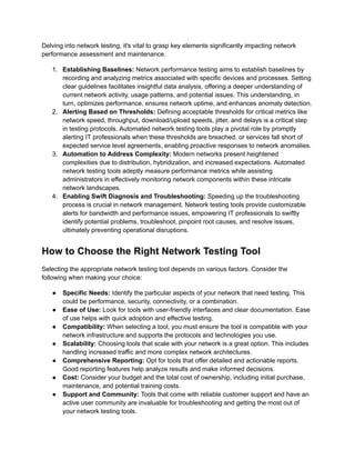 Delving into network testing, it's vital to grasp key elements significantly impacting network
performance assessment and maintenance.
1.​ Establishing Baselines: Network performance testing aims to establish baselines by
recording and analyzing metrics associated with specific devices and processes. Setting
clear guidelines facilitates insightful data analysis, offering a deeper understanding of
current network activity, usage patterns, and potential issues. This understanding, in
turn, optimizes performance, ensures network uptime, and enhances anomaly detection.
2.​ Alerting Based on Thresholds: Defining acceptable thresholds for critical metrics like
network speed, throughput, download/upload speeds, jitter, and delays is a critical step
in testing protocols. Automated network testing tools play a pivotal role by promptly
alerting IT professionals when these thresholds are breached, or services fall short of
expected service level agreements, enabling proactive responses to network anomalies.
3.​ Automation to Address Complexity: Modern networks present heightened
complexities due to distribution, hybridization, and increased expectations. Automated
network testing tools adeptly measure performance metrics while assisting
administrators in effectively monitoring network components within these intricate
network landscapes.
4.​ Enabling Swift Diagnosis and Troubleshooting: Speeding up the troubleshooting
process is crucial in network management. Network testing tools provide customizable
alerts for bandwidth and performance issues, empowering IT professionals to swiftly
identify potential problems, troubleshoot, pinpoint root causes, and resolve issues,
ultimately preventing operational disruptions.
How to Choose the Right Network Testing Tool
Selecting the appropriate network testing tool depends on various factors. Consider the
following when making your choice:
●​ Specific Needs: Identify the particular aspects of your network that need testing. This
could be performance, security, connectivity, or a combination.
●​ Ease of Use: Look for tools with user-friendly interfaces and clear documentation. Ease
of use helps with quick adoption and effective testing.
●​ Compatibility: When selecting a tool, you must ensure the tool is compatible with your
network infrastructure and supports the protocols and technologies you use.
●​ Scalability: Choosing tools that scale with your network is a great option. This includes
handling increased traffic and more complex network architectures.
●​ Comprehensive Reporting: Opt for tools that offer detailed and actionable reports.
Good reporting features help analyze results and make informed decisions.
●​ Cost: Consider your budget and the total cost of ownership, including initial purchase,
maintenance, and potential training costs.‍
●​ Support and Community: Tools that come with reliable customer support and have an
active user community are invaluable for troubleshooting and getting the most out of
your network testing tools.
 