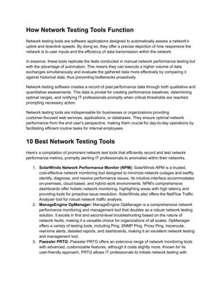 How Network Testing Tools Function
Network testing tools are software applications designed to automatically assess a network's
uplink and downlink speeds. By doing so, they offer a precise depiction of how responsive the
network is to user inputs and the efficiency of data transmission within the network.
In essence, these tools replicate the tests conducted in manual network performance testing but
with the advantage of automation. This means they can execute a higher volume of data
exchanges simultaneously and evaluate the gathered data more effectively by comparing it
against historical data, thus preventing bottlenecks proactively.
Network testing software creates a record of past performance data through both qualitative and
quantitative assessments. This data is pivotal for creating performance baselines, determining
optimal ranges, and notifying IT professionals promptly when critical thresholds are reached,
prompting necessary action.
Network testing tools are indispensable for businesses or organizations providing
customer-focused web services, applications, or databases. They ensure optimal network
performance from the end user's perspective, making them crucial for day-to-day operations by
facilitating efficient routine tasks for internal employees.
10 Best Network Testing Tools
Here's a compilation of prominent network test tools that efficiently record and test network
performance metrics, promptly alerting IT professionals to anomalies within their networks.
1.​ SolarWinds Network Performance Monitor (NPM): SolarWinds NPM is a trusted,
cost-effective network monitoring tool designed to minimize network outages and swiftly
identify, diagnose, and resolve performance issues. Its intuitive interface accommodates
on-premises, cloud-based, and hybrid work environments. NPM's comprehensive
dashboards offer holistic network monitoring, highlighting areas with high latency and
providing tools for proactive issue resolution. SolarWinds also offers the NetFlow Traffic
Analyzer tool for robust network traffic analysis.
2.​ ManageEngine OpManager: ManageEngine OpManager is a comprehensive network
performance monitoring and management tool that doubles as a robust network testing
solution. It excels in first and second-level troubleshooting based on the nature of
network faults, making it a versatile choice for organizations of all scales. OpManager
offers a variety of testing tools, including Ping, SNMP Ping, Proxy Ping, traceroute,
real-time alerts, detailed reports, and dashboards, making it an excellent network testing
and management tool.
3.​ Paessler PRTG: Paessler PRTG offers an extensive range of network monitoring tools
with advanced, customizable features, although it costs slightly more. Known for its
user-friendly approach, PRTG allows IT professionals to initiate network testing with
 