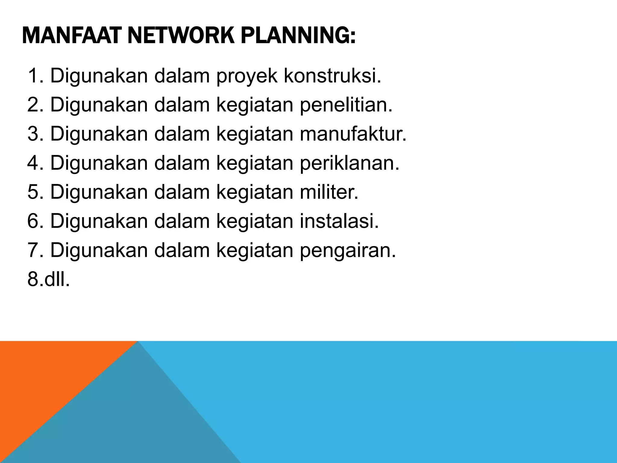 MANFAAT NETWORK PLANNING:
1. Digunakan dalam proyek konstruksi.
2. Digunakan dalam kegiatan penelitian.
3. Digunakan dalam kegiatan manufaktur.
4. Digunakan dalam kegiatan periklanan.
5. Digunakan dalam kegiatan militer.
6. Digunakan dalam kegiatan instalasi.
7. Digunakan dalam kegiatan pengairan.
8.dll.
 