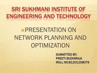 SRI SUKHMANI INSTITUTE OF
ENGINEERING AND TECHNOLOGY
PRESENTATION ON
NETWORK PLANNING AND
OPTIMIZATION
SUBMITTED BY:
PREETI BUDHIRAJA
ROLL NO:81201108079
 