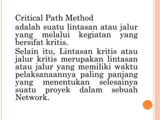 Critical Path Method
adalah suatu lintasan atau jalur
yang melalui kegiatan yang
bersifat kritis.
Selain itu, Lintasan kritis atau
jalur kritis merupakan lintasan
atau jalur yang memiliki waktu
pelaksanaannya paling panjang
yang menentukan selesainya
suatu proyek dalam sebuah
Network.
 