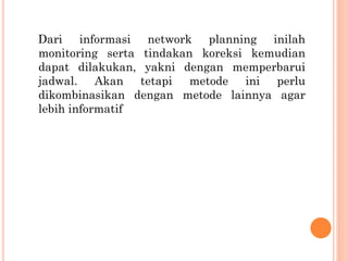 Dari informasi network planning inilah
monitoring serta tindakan koreksi kemudian
dapat dilakukan, yakni dengan memperbarui
jadwal. Akan tetapi metode ini perlu
dikombinasikan dengan metode lainnya agar
lebih informatif
 