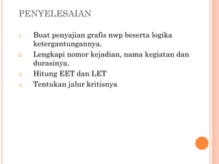 PENYELESAIAN
1. Buat penyajian grafis nwp beserta logika
ketergantungannya.
2. Lengkapi nomor kejadian, nama kegiatan dan
durasinya.
3. Hitung EET dan LET
4. Tentukan jalur kritisnya
 