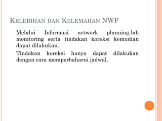 KELEBIHAN DAN KELEMAHAN NWP
Melalui Informasi network planning-lah
monitoring serta tindakan koreksi kemudian
dapat dilakukan.
Tindakan koreksi hanya dapat dilakukan
dengan cara memperbaharui jadwal.
 