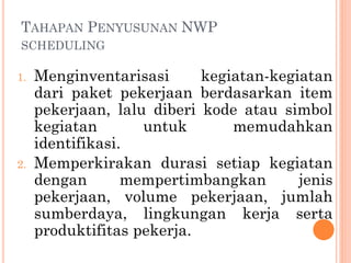 TAHAPAN PENYUSUNAN NWP
SCHEDULING
1. Menginventarisasi kegiatan-kegiatan
dari paket pekerjaan berdasarkan item
pekerjaan, lalu diberi kode atau simbol
kegiatan untuk memudahkan
identifikasi.
2. Memperkirakan durasi setiap kegiatan
dengan mempertimbangkan jenis
pekerjaan, volume pekerjaan, jumlah
sumberdaya, lingkungan kerja serta
produktifitas pekerja.
 