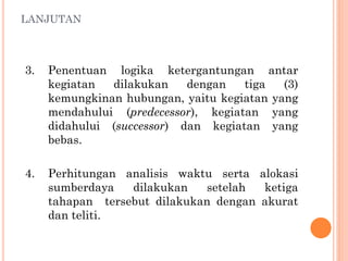 LANJUTAN
3. Penentuan logika ketergantungan antar
kegiatan dilakukan dengan tiga (3)
kemungkinan hubungan, yaitu kegiatan yang
mendahului (predecessor), kegiatan yang
didahului (successor) dan kegiatan yang
bebas.
4. Perhitungan analisis waktu serta alokasi
sumberdaya dilakukan setelah ketiga
tahapan tersebut dilakukan dengan akurat
dan teliti.
 