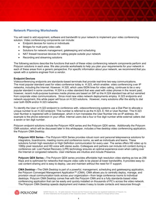 ©2009 Polycom, Inc. All rights reserved. Polycom and the Polycom logo design are registered trademarks of Polycom, Inc.
All other trademarks are the property of their respective owners. Information is subject to change without notice.
4
Network Planning Worksheets
You will need to add equipment, software and bandwidth to your network to implement your video conferencing
solution. Video conferencing components can include:
Endpoint devices for rooms or individuals
Bridges for multi party video calls
Solutions for network management, gatekeeping and scheduling
NAT firewall traversal devices for calling people outside your network
Recording and streaming solutions
The following sections describe the functions that each of these video conferencing network components perform and
Polycom solutions in each area. We also provide worksheets to help you plan your requirements for your network in
each of these areas from a generic perspective. For specific information about your network, we recommend that you
speak with a systems engineer from a vendor.
Endpoint Devices
Videoconferencing endpoints are standards-based terminals that provide real-time two-way communications.
The most popular standard used for video conference today is H.323, which enables video conferencing over IP
networks, including the Internet. However, H.320, which uses ISDN lines for video calling, continues to be a very
popular standard in some countries. H.324 is a video standard that was used with video phones in the recent past;
however, recent multi-purpose business media phones are based on SIP so the H.324 standard has all but vanished
from corporate video communications. Since most new video network deployments employ H.323 endpoints and
network equipment, this white paper will focus on H.323 solutions. However, many solutions offer the ability to dial
over both ISDN and/or H.323 networks.
To identify the User or H.323 endpoint to conference with, videoconferencing systems use a Dial Plan to allocate a
unique number to an H.323 endpoint. This number is referred to as the H.323, E.164 or User Number. This H.323
User Number is registered with a Gatekeeper, which in turn translates the User Number into an IP address. An
example is the phone extension in your office. Internal users dial a four or five digit number while external callers dial
a seven or ten digit number.
Polycom endpoint solutions include the Polycom HDX series and the Polycom QDX series. Additionally the Polycom
CMA solution, which will be discussed later in this whitepaper, includes a free desktop video conferencing application,
the Polycom CMA Desktop.
Polycom HDX Series—The Polycom HDX Series provides robust room and personal telepresence solutions for
integrators, boardrooms, meeting rooms and conference rooms, as well as individuals and teams. These
solutions furnish high resolution or High Definition communication for every user. The series offers HD video up to
1080p pixel resolution and HD voice with stereo audio. Colleagues and partners can include rich content during a
conference call. Lost Packet Recovery (LPR) technology ensures an optimal experience even when calling over
the Internet or congested networks. User interfaces are intuitive and include Presence.
Polycom QDX Series—The Polycom QDX series provides affordable high resolution video starting as low as 256
Kbps and is optimized for networks that require video calls to be placed at lower bandwidths. It provides easy-to-
use content sharing and is easy to deploy, use and maintain without the need for IT support.
CMA Desktop—The CMA Desktop is part of a powerful, management, scheduling and gatekeeping application,
the Polycom Converged Management Application™ (CMA). CMA allows you to centrally deploy, manage, and
provision visual communication tools across your organization—from large conference rooms to individual
desktops. Polycom CMA Desktop comes free with the Polycom CMA and is a fully standards-based video
conferencing application that can be easily and quickly installed on thousands of PC’s across the video network.
The Polycom CMA Desktop speeds deployment and makes it easy to locate contacts and resources through
 