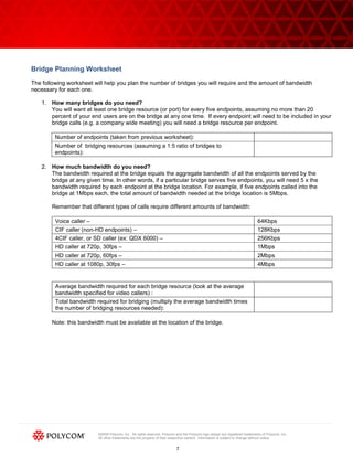 ©2009 Polycom, Inc. All rights reserved. Polycom and the Polycom logo design are registered trademarks of Polycom, Inc.
All other trademarks are the property of their respective owners. Information is subject to change without notice.
7
Bridge Planning Worksheet
The following worksheet will help you plan the number of bridges you will require and the amount of bandwidth
necessary for each one.
1. How many bridges do you need?
You will want at least one bridge resource (or port) for every five endpoints, assuming no more than 20
percent of your end users are on the bridge at any one time. If every endpoint will need to be included in your
bridge calls (e.g. a company wide meeting) you will need a bridge resource per endpoint.
Number of endpoints (taken from previous worksheet):
Number of bridging resources (assuming a 1:5 ratio of bridges to
endpoints):
2. How much bandwidth do you need?
The bandwidth required at the bridge equals the aggregate bandwidth of all the endpoints served by the
bridge at any given time. In other words, if a particular bridge serves five endpoints, you will need 5 x the
bandwidth required by each endpoint at the bridge location. For example, if five endpoints called into the
bridge at 1Mbps each, the total amount of bandwidth needed at the bridge location is 5Mbps.
Remember that different types of calls require different amounts of bandwidth:
Voice caller – 64Kbps
CIF caller (non-HD endpoints) – 128Kbps
4CIF caller, or SD caller (ex: QDX 6000) – 256Kbps
HD caller at 720p, 30fps – 1Mbps
HD caller at 720p, 60fps – 2Mbps
HD caller at 1080p, 30fps – 4Mbps
Average bandwidth required for each bridge resource (look at the average
bandwidth specified for video callers) :
Total bandwidth required for bridging (multiply the average bandwidth times
the number of bridging resources needed):
Note: this bandwidth must be available at the location of the bridge.
 