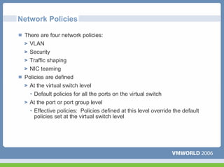 Network Policies

 There are four network policies:
   VLAN
   Security
   Traffic shaping
  NIC teaming
 Policies are defined
  At the virtual switch level
   • Default policies for all the ports on the virtual switch
   At the port or port group level
   • Effective policies: Policies defined at this level override the default
     policies set at the virtual switch level
 