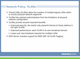 Network Policy: VLANs

 Virtual LANs (VLANs) allow the creation of multiple logical LANs within
 or across physical network segments
 VLANs free network administrators from the limitations of physical
 network configuration
 VLANs provide several important benefits
  Improved security: the switch only presents frames to those stations in
  the right VLANs
  Improved performance: each VLAN is its own broadcast domain
  Lower cost: less hardware required for multiple LANs
 ESX Server includes support for IEEE 802.1Q VLAN Tagging
 