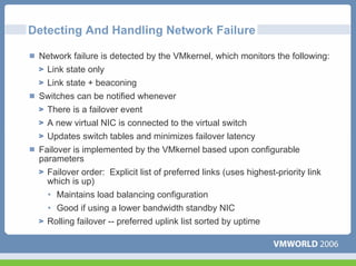 Detecting And Handling Network Failure

 Network failure is detected by the VMkernel, which monitors the following:
  Link state only
  Link state + beaconing
 Switches can be notified whenever
   There is a failover event
   A new virtual NIC is connected to the virtual switch
   Updates switch tables and minimizes failover latency
 Failover is implemented by the VMkernel based upon configurable
 parameters
   Failover order: Explicit list of preferred links (uses highest-priority link
   which is up)
   • Maintains load balancing configuration
   • Good if using a lower bandwidth standby NIC
   Rolling failover -- preferred uplink list sorted by uptime
 