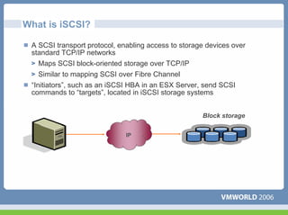 What is iSCSI?

 A SCSI transport protocol, enabling access to storage devices over
 standard TCP/IP networks
    Maps SCSI block-oriented storage over TCP/IP
    Similar to mapping SCSI over Fibre Channel
 “Initiators”, such as an iSCSI HBA in an ESX Server, send SCSI
 commands to “targets”, located in iSCSI storage systems


                                                     Block storage


                              IP
 
