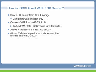 How is iSCSI Used With ESX Server?

 Boot ESX Server from iSCSI storage
   Using hardware initiator only
 Create a VMFS on an iSCSI LUN
   To hold VM State, ISO images, and templates
 Allows VM access to a raw iSCSI LUN
 Allows VMotion migration of a VM whose disk
 resides on an iSCSI LUN
 