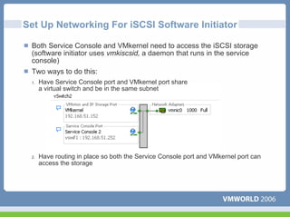 Set Up Networking For iSCSI Software Initiator

 Both Service Console and VMkernel need to access the iSCSI storage
 (software initiator uses vmkiscsid, a daemon that runs in the service
 console)
 Two ways to do this:
 1.   Have Service Console port and VMkernel port share
      a virtual switch and be in the same subnet




 2.   Have routing in place so both the Service Console port and VMkernel port can
      access the storage
 